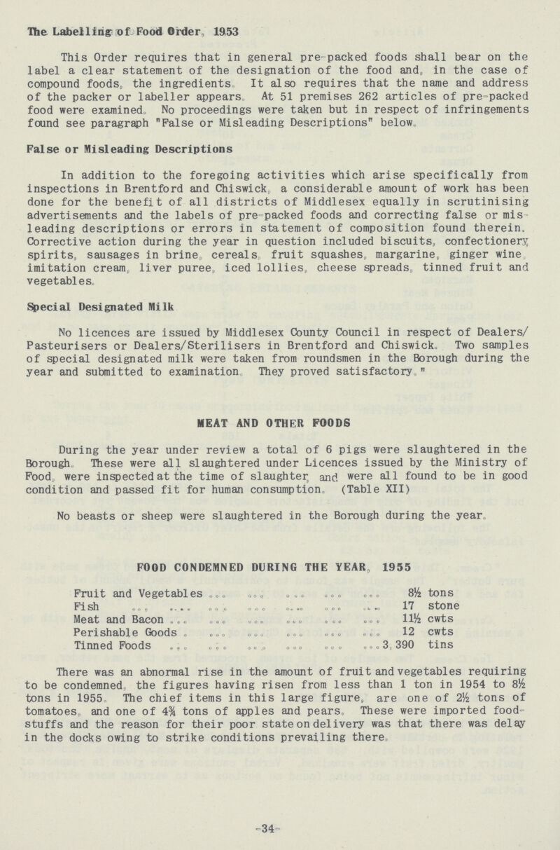 The Labelling of Food Order, 1953 This Order requires that in general pre-packed foods shall bear on the label a clear statement of the designation of the food and, in the case of compound foods, the ingredients,, It also requires that the name and address of the packer or labeller appears At 51 premises 262 articles of pre-packed food were examined, No proceedings were taken but in respect of infringements found see paragraph False or Misleading Descriptions below. False or Misleading Descriptions In addition to the foregoing activities which arise specifically from inspections in Brentford and Chiswick, a considerable amount of work has been done for the benefit of all districts of Middlesex equally in scrutinising advertisements and the labels of pre-packed foods and correcting false or mis leading descriptions or errors in statement of composition found therein. Corrective action during the year in question included biscuits, confectionery spirits, sausages in brine, cereals, fruit squashes, margarine, ginger wine imitation cream, liver puree,, iced lollies, cheese spreads, tinned fruit and vegetables. Special Designated Milk No licences are issued by Middlesex County Council in respect of Dealers/ Pasteurisers or Dealers/Sterilisers in Brentford and Chiswick, Two samples of special designated milk were taken from roundsmen in the Borough during the year and submitted to examination, They proved satisfactory, MEAT AND OTHER FOODS During the year under review a total of 6 pigs were slaughtered in the Borough. These were all slaughtered under Licences issued by the Ministry of Food, were inspected at the time of slaughter and were all found to be in good condition and passed fit for human consumption, (Table XII) No beasts or sheep were slaughtered in the Borough during the year FOOD CONDEMNED DURING THE YEAR, 1955 Fruit and Vegetables tons Fish 17 stone Meat and Bacon 11½ cwts Perishable Goods 12 cwts Tinned Foods 3,390 tins There was an abnormal rise in the amount of fruit and vegetables requiring to be condemned the figures having risen from less than 1 ton in 1954 to 8 tons in 1955, The chief items in this large figure, are one of tons of tomatoes,, and one of 4% tons of apples and pears These were imported food stuffs and the reason for their poor state on delivery was that there was delay in the docks owing to strike conditions prevailing there, -34-