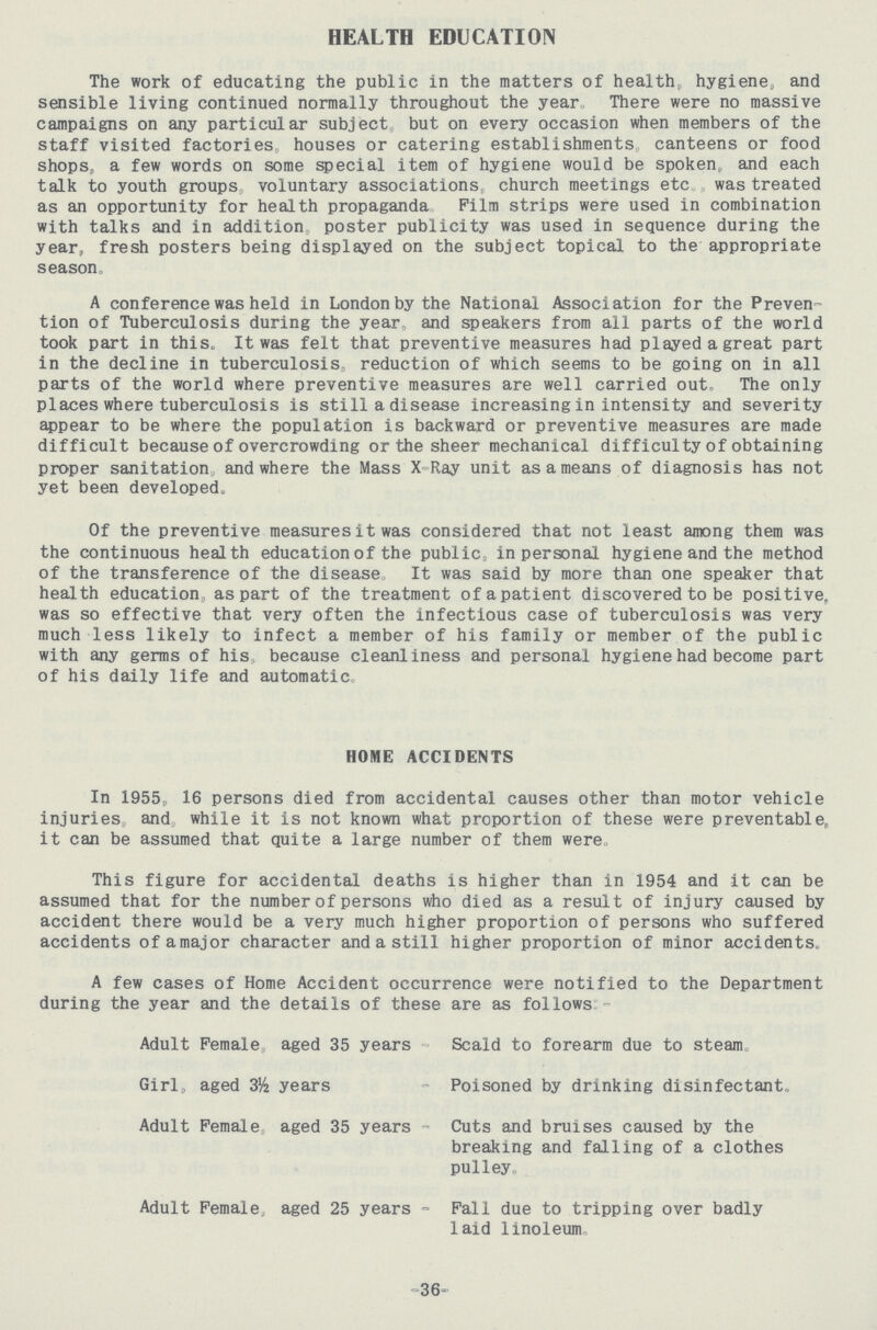 HEALTH EDUCATION The work of educating the public in the matters of health, hygiene, and sensible living continued normally throughout the year,, There were no massive campaigns on any particular subject,, but on every occasion when members of the staff visited factories houses or catering establishments canteens or food shops, a few words on some special item of hygiene would be spoken, and each talk to youth groups voluntary associations church meetings etc was treated as an opportunity for health propaganda Film strips were used in combination with talks and in addition poster publicity was used in sequence during the year, fresh posters being displayed on the subject topical to the appropriate season , A conference was held in London by the National Association for the Preven tion of Tuberculosis during the year, and speakers from all parts of the world took part in this, It was felt that preventive measures had played a great part in the decline in tuberculosis, reduction of which seems to be going on in all parts of the world where preventive measures are well carried out, The only places where tuberculosis is still a disease increasing in intensity and severity appear to be where the population is backward or preventive measures are made difficult because of overcrowding or the sheer mechanical difficulty of obtaining proper sanitation and where the Mass X Ray unit as a means of diagnosis has not yet been developed. Of the preventive measures it was considered that not least among them was the continuous health education of the public, in personal hygiene and the method of the transference of the disease, It was said by more than one speaker that health education, as part of the treatment of a patient discovered to be positive, was so effective that very often the infectious case of tuberculosis was very much less likely to infect a member of his family or member of the public with any germs of his, because cleanliness and personal hygiene had become part of his daily life and automatic, HOME ACCIDENTS In 1955, 16 persons died from accidental causes other than motor vehicle injuries, and, while it is not known what proportion of these were preventable, it can be assumed that quite a large number of them were, This figure for accidental deaths is higher than in 1954 and it can be assumed that for the number of persons who died as a result of injury caused by accident there would be a very much higher proportion of persons who suffered accidents ofamajor character and a still higher proportion of minor accidents, A few cases of Home Accident occurrence were notified to the Department during the year and the details of these are as follows - Adult Female, aged 35 years - Scald to forearm due to steam. Girl, aged 3½ years - Poisoned by drinking disinfectant. Adult Female aged 35 years - Cuts and bruises caused by the breaking and falling of a clothes pulley Adult Female, aged 25 years - Fall due to tripping over badly laid linoleum, -36-