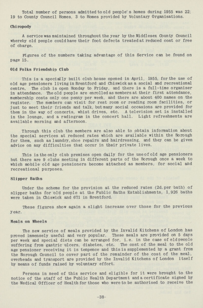 Total number of persons admitted to old people's homes during 1955 was 22 19 to County Council Homes 3 to Homes provided by Voluntary Organisations Chiropody A service was maintained throughout the year by the Middlesex County Council whereby old people could have their foot defects treated at reduced cost or free of charge. Figures of the numbers taking advantage of this Service can be found on page 15, Old Folks Friendship Club This is a specially built club house opened in April, 1955, for the use of old age pensioners living in Brentford and Chiswick as a social and recreational centre. The club is open Monday to Friday, and there is a full-time organiser in attendance. The old people are enrolled as members at their first attendance, membership costs only one penny per week, and there are about 400 names on the register. The members can visit for rest room or reading room facilities, or just to meet their friends and talk, but many social occasions are provided for them in the way of concerts, whist drives, etc. A television set is installed in the lounge, and a radiogram in the concert hall. Light refreshments are available morning and afternoon Through this club the members are also able to obtain information about the special services at reduced rates which are available within the Borough for them, such as laundry,shoe repairs and hairdressing, and they can be given advice on any difficulties that occur in their private lives. This is the only club premises open daily for the use of old age pensioners but there are 9 clubs meeting in different parts of the Borough once a week to which mobile old age pensioners become attached as members for social and recreational purposes. Slipper Baths Under the scheme for the provision at the reduced rates (2d, per bath) of slipper baths for old people at the Public Baths Establishments, 1,926 baths were taken in Chiswick and 671 in Brentford, These figures show again a slight increase over those for the previous year. Meals on Wheels The new service of meals provided by the Invalid Kitchens of London has proved immensely useful and very popular. These meals are provided on 5 days per week and special diets can be arranged for, i.e. in the case of old people suffering from gastric ulcers, diabetes, etc. The cost of the meal to the old age pensioner receiving it is tenpence and this is supplemented by a grant from the Borough Council to cover part of the remainder of the cost of the meal, overheads and transport are provided by the Invalid Kitchens of London itself by means of funds raised by voluntary effort. Persons in need of this service and eligible for it were brought to the notice of the staff of the Public Health Department and a certificate signed by the Medical Officer of Health for those who were to be authorised to receive the -38-