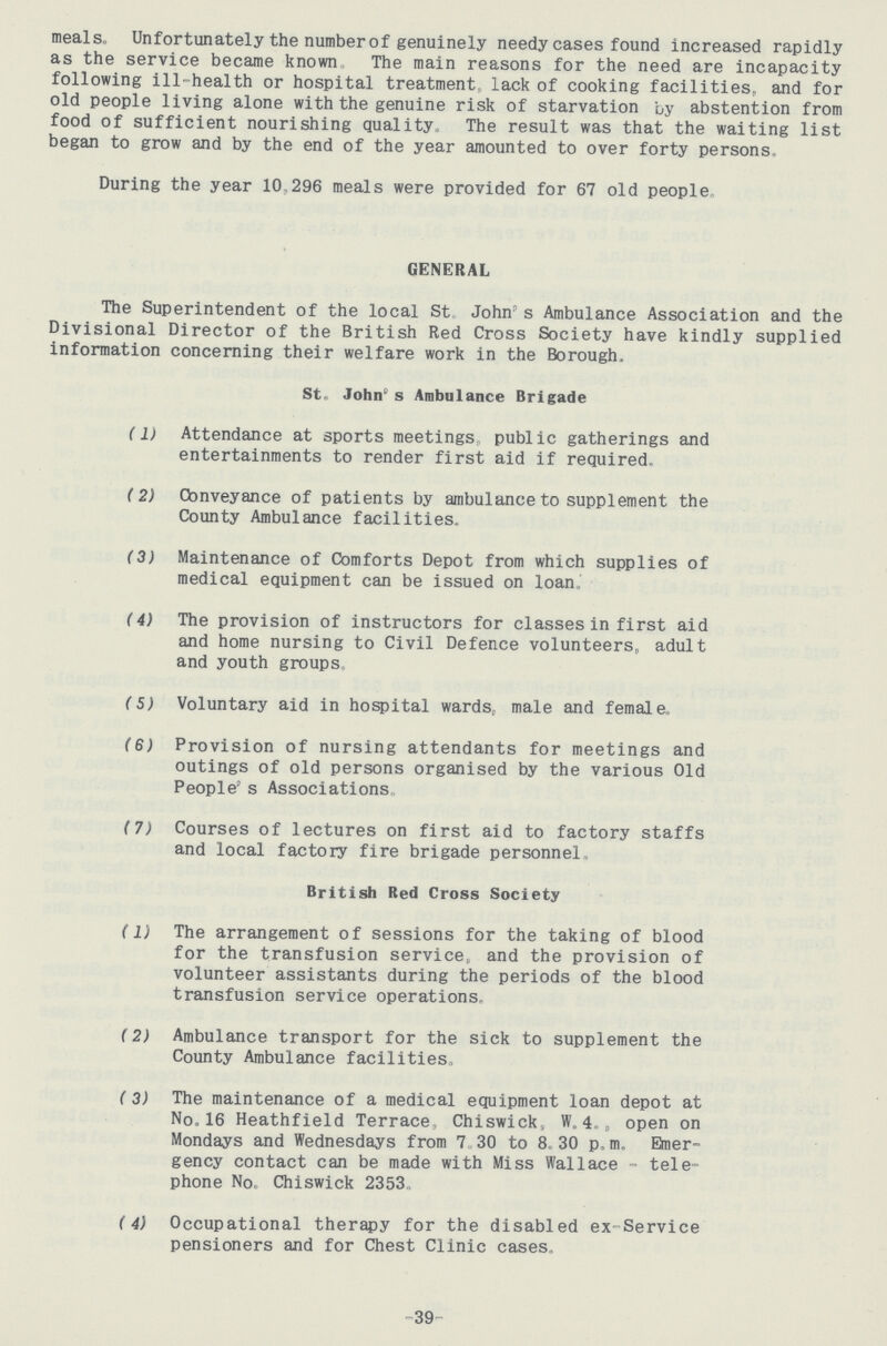 meals. Unfortunately the number of genuinely needy cases found Increased rapidly as the service became known The main reasons for the need are incapacity following ill-health or hospital treatment lack of cooking facilities, and for old people living alone with the genuine risk of starvation by abstention from food of sufficient nourishing quality. The result was that the waiting list began to grow and by the end of the year amounted to over forty persons. During the year 10,296 meals were provided for 67 old people GENERAL The Superintendent of the local St John's Ambulance Association and the Divisional Director of the British Red Cross Society have kindly supplied information concerning their welfare work in the Borough, St. John's Ambulance Brigade (1) Attendance at sports meetings, public gatherings and entertainments to render first aid if required, (2) Conveyance of patients by ambulance to supplement the County Ambulance facilities. (3) Maintenance of Comforts Depot from which supplies of medical equipment can be issued on loan, (4) The provision of instructors for classes in first aid and home nursing to Civil Defence volunteers, adult and youth groups, (5) Voluntary aid in hospital wards, male and female,, (6) Provision of nursing attendants for meetings and outings of old persons organised by the various Old People's Associations (7) Courses of lectures on first aid to factory staffs and local factory fire brigade personnel, British Red Cross Society (1) The arrangement of sessions for the taking of blood for the transfusion service, and the provision of volunteer assistants during the periods of the blood transfusion service operations, (2) Ambulance transport for the sick to supplement the County Ambulance facilities, (3) The maintenance of a medical equipment loan depot at No.16 Heathfield Terrace, Chiswick, W.4., open on Mondays and Wednesdays from 7 30 to 8 30 p. m, Emer gency contact can be made with Miss Wallace - tele phone No. Chiswick 2353. (4) Occupational therapy for the disabled ex-Service pensioners and for Chest Clinic cases. -39-