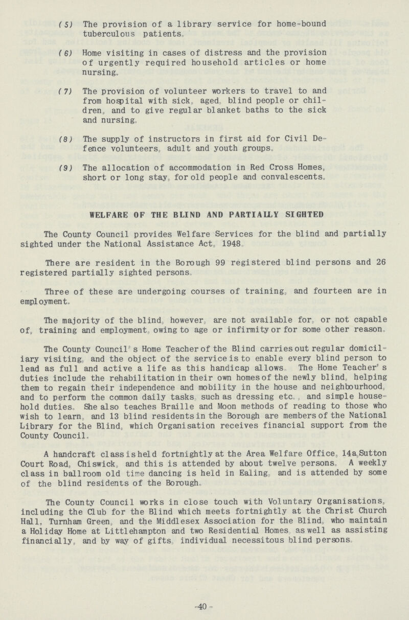 (5) The provision of a library service for home-bound tuberculous patients, (6) Home visiting in cases of distress and the provision of urgently required household articles or home nursing, (7) The provision of volunteer workers to travel to and from hospital with sick, aged blind people or chil dren,, and to give regular blanket baths to the sick and nursing, (8) The supply of instructors in first aid for Civil De fence volunteers adult and youth groups, (9) The allocation of accommodation in Red Cross Homes, short or long stay, for old people and convalescents. WELFARE OF THE BLIND AND PARTIALLY SIGHTED The County Council provides Welfare Services for the blind and partially sighted under the National Assistance Act, 1948 There are resident in the Borough 99 registered blind persons and 26 registered partially sighted persons Three of these are undergoing courses of training, and fourteen are in employment. The majority of the blind however, are not available for, or not capable of, training and employment owing to age or infirmity or for some other reason The County Council's Home Teacher of the Blind carries out regular domicil iary visiting, and the object of the service is to enable every blind person to lead as full and active a life as this handicap allows„ The Home Teacher's duties include the rehabilitation in their own homes of the newly blind, helping them to regain their independence and mobility in the house and neighbourhood and to perform the common daily tasks such as dressing etc, and simple house hold duties She also teaches Braille and Moon methods of reading to those who wish to learn, and 13 blind residents in the Borough are members of the National Library for the Blind, which Organisation receives financial support from the County Council. A handcraft classisheld fortnightly at the Area Welfare Office, 14a,Sutton Court Road, Chiswick,, and this is attended by about twelve persons. A weekly class in ballroom old time dancing is held in Ealing, and is attended by some of the blind residents of the Borough, The County Council works in close touch with Voluntary Organisations, including the Club for the Blind which meets fortnightly at the Christ Church Hall, Turnham Green, and the Middlesex Association for the Blind, who maintain a Holiday Home at Littlehampton and two Residential Homes as well as assisting financially, and by way of gifts individual necessitous blind persons -40 -
