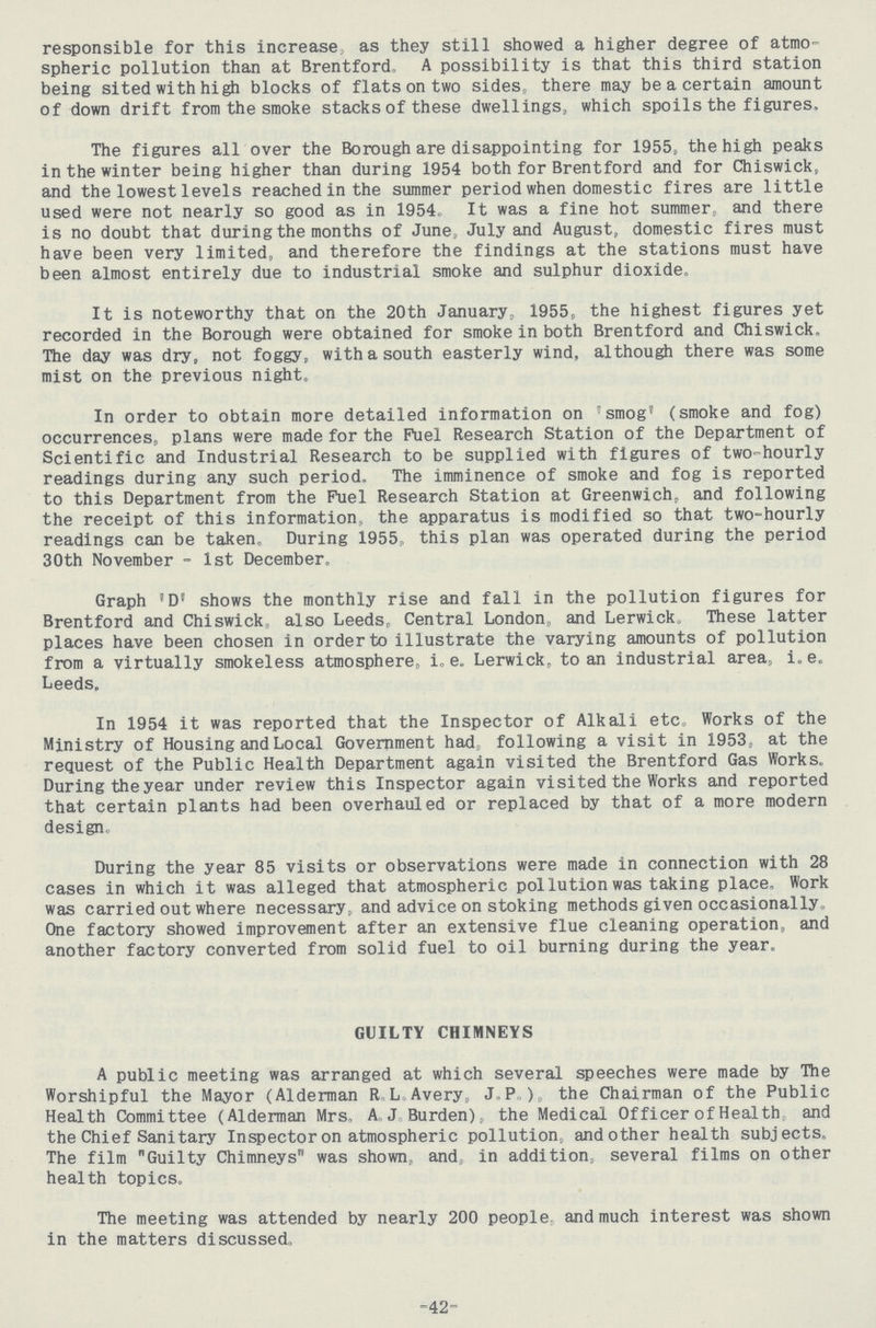responsible for this increase, as they still showed a higher degree of atmo spheric pollution than at Brentford, A possibility is that this third station being sited with high blocks of flats on two sides, there may be a certain amount of down drift from the smoke stacks of these dwellings, which spoils the figures. The figures all over the Borough are disappointing for 1955, the high peaks in the winter being higher than during 1954 both for Brentford and for Chiswick, and the lowest levels reached in the summer period when domestic fires are little used were not nearly so good as in 1954. It was a fine hot summer, and there is no doubt that during the months of June, July and August, domestic fires must have been very limited, and therefore the findings at the stations must have been almost entirely due to industrial smoke and sulphur dioxide. It is noteworthy that on the 20th January. 1955, the highest figures yet recorded in the Borough were obtained for smoke in both Brentford and Chiswick. The day was dry, not foggy, with a south easterly wind, although there was some mist on the previous night. In order to obtain more detailed information on 'smog' (smoke and fog) occurrences, plans were made for the Fuel Research Station of the Department of Scientific and Industrial Research to be supplied with figures of two-hourly readings during any such period, The imminence of smoke and fog is reported to this Department from the Fuel Research Station at Greenwich, and following the receipt of this information, the apparatus is modified so that two-hourly readings can be taken. During 1955,, this plan was operated during the period 30th November - 1st December. Graph 'D' shows the monthly rise and fall in the pollution figures for Brentford and Chiswick, also Leeds, Central London, and Lerwick. These latter places have been chosen in order to illustrate the varying amounts of pollution from a virtually smokeless atmosphere, i.e. Lerwick, to an industrial area, i.e. Leeds, In 1954 it was reported that the Inspector of Alkali etc. Works of the Ministry of Housing and Local Government had following a visit in 1953, at the request of the Public Health Department again visited the Brentford Gas Works. During the year under review this Inspector again visited the Works and reported that certain plants had been overhauled or replaced by that of a more modern design. During the year 85 visits or observations were made in connection with 28 cases in which it was alleged that atmospheric pollution was taking place. Work was carried out where necessary, and advice on stoking methods given occasionally. One factory showed improvement after an extensive flue cleaning operation, and another factory converted from solid fuel to oil burning during the year. GUILTY CHIMNEYS A public meeting was arranged at which several speeches were made by The Worshipful the Mayor (Alderman R. L. Avery, J. P.) the Chairman of the Public Health Committee (Alderman Mrs. A. J. Burden), the Medical Officer of Health and the Chief Sanitary Inspector on atmospheric pollution and other health subjects. The film Guilty Chimneys was shown, and in addition, several films on other health topics. The meeting was attended by nearly 200 people, and much interest was shown in the matters discussed. -42-
