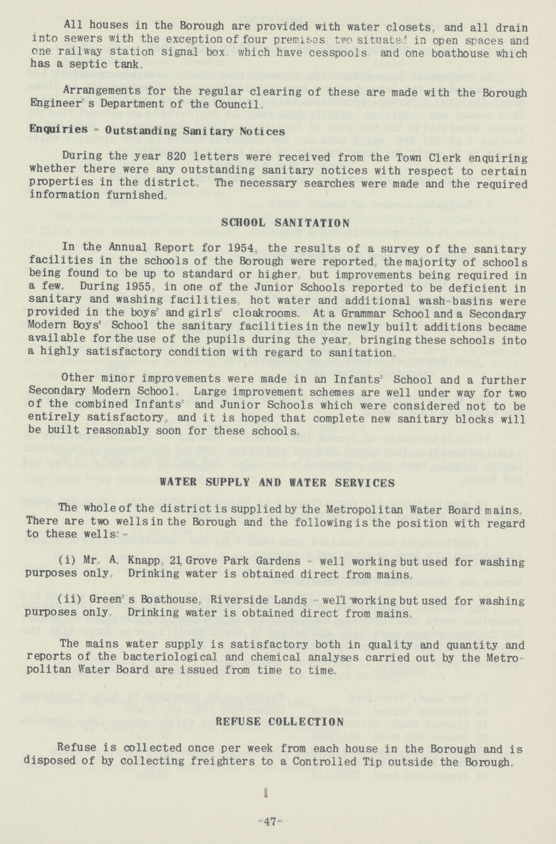 All houses in the Borough are provided with water closets, and all drain into sewers with the exception of four premises two situate in open spaces and one railway station signal box which have cesspools and one boathouse which has a septic tank Arrangements for the regular clearing of these are made with the Borough Engineer's Department of the Council. Enquiries-Outstanding Sanitary Notices During the year 820 letters were received from the Town Clerk enquiring whether there were any outstanding sanitary notices with respect to certain properties in the district. The necessary searches were made and the required information furnished SCHOOL SANITATION In the Annual Report for 1954, the results of a survey of the sanitary facilities in the schools of the Borough were reported, the majority of schools being found to be up to standard or higher but improvements being required in a few. During 1955, in one of the Junior Schools reported to be deficient in sanitary and washing facilities hot water and additional wash-basins were provided in the boys' and girls' cloakrooms. At a Grammar School and a Secondary Modern Boys' School the sanitary facilities in the newly built additions became available for the use of the pupils during the year bringing these schools into a highly satisfactory condition with regard to sanitation Other minor improvements were made in an Infants School and a further Secondary Modern School, Large improvement schemes are well under way for two of the combined Infants' and Junior Schools which were considered not to be entirely satisfactory, and it is hoped that complete new sanitary blocks will be built reasonably soon for these schools WATER SUPPLY AND WATER SERVICES The whole of the district is supplied by the Metropolitan Water Board mains. There are two wells in the Borough and the following is the position with regard to these wells:- (i) Mr, A. Knapp. 21 Grove Park Gardens - well working but used for washing purposes only Drinking water is obtained direct from mains (ii) Green's Boathouse, Riverside Lands - well working but used for washing purposes only, Drinking water is obtained direct from mains, The mains water supply is satisfactory both in quality and quantity and reports of the bacteriological and chemical analyses carried out by the Metro politan Water Board are issued from time to time, REFUSE COLLECTION Refuse is collected once per week from each house in the Borough and is disposed of by collecting freighters to a Controlled Tip outside the Borough, -47-