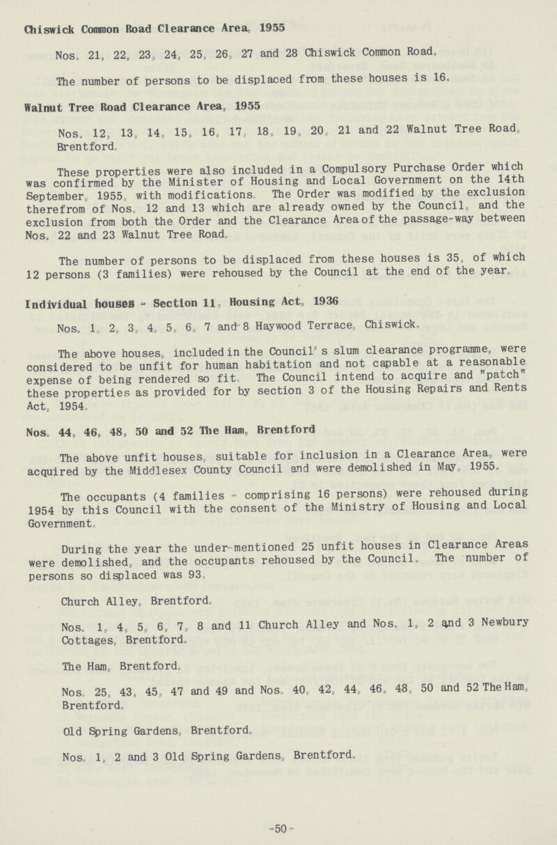 Chiswick Common Road Clearance Area, 1955 Nos. 21, 22, 23, 24, 25 26, 27 and 28 Chiswick Common Road, The number of persons to be displaced from these houses is 16. Walnut Tree Road Clearance Area, 1955 Nos. 12, 13, 14, 15, 16, 17, 18, 19, 20. 21 and 22 Walnut Tree Road, Brentford These properties were also included in a Compulsory Purchase Order which was confirmed by the Minister of Housing and Local Government on the 14th September, 1955 with modifications The Order was modified by the exclusion therefrom of Nos. 12 and 13 which are already owned by the Council,, and the exclusion from both the Order and the Clearance Area of the passage-way between Nos, 22 and 23 Walnut Tree Road The number of persons to be displaced from these houses is 35, of which 12 persons (3 families) were rehoused by the Council at the end of the year Individual houses - Section 11, Housing Act, 1936 Nos, 1 2, 3, 4 5 6 7 and 8 Haywood Terrace, Chiswick, The above houses,, included in the Council's slum clearance programme, were considered to be unfit for human habitation and not capable at a reasonable expense of being rendered so fit. The Council intend to acquire and patch these properties as provided for by section 3 of the Housing Repairs and Rents Act, 1954, Nos, 44, 46, 48, 50 and 52 The Ham, Brentford The above unfit houses, suitable for inclusion in a Clearance Area, were acquired by the Middlesex County Council and were demolished in May, 1955, The occupants (4 families - comprising 16 persons) were rehoused during 1954 by this Council with the consent of the Ministry of Housing and Local Government During the year the under-mentioned 25 unfit houses in Clearance Areas were demolished, and the occupants rehoused by the Council, The number of persons so displaced was 93, Church Alley, Brentford, Nos, 1, 4, 5, 6, 7, 8 and 11 Church Alley and Nos. 1, 2 and 3 Newbury Cottages, Brentford,, The Ham, Brentford, Nos, 25, 43, 45, 47 and 49 and Nos 40, 42, 44, 46, 48, 50 and 52 The Ham, Brentford. Old Spring Gardens, Brentford Nos. 1, 2 and 3 Old Spring Gardens, Brentford, -50-