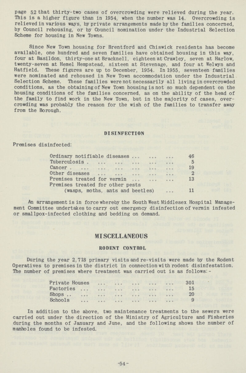 page 52 that thirty-two cases of overcrowding were relieved during the year. This is a higher figure than in 1954, when the number was 14. Overcrowding is relieved in various ways, by private arrangements made by the families concerned, by Council rehousing, or by Cbuncil nomination under the Industrial Selection Scheme for housing in New Towns, Since New Town housing for Brentford and Chiswick residents has become available, one hundred and seven families have obtained housing in this way, four at Basildon, thirty-one at Bracknell, eighteen at Crawley, seven at Harlow, twenty-seven at Hemel Hempstead, sixteen at Stevenage, and four at Welwyn and Hatfield. These figures are up to December, 1954, In 1955, seventeen families were nominated and rehoused in New Town accommodation under the Industrial Selection Scheme. These families were not necessarily all living in overcrowded conditions, as the obtaining of New Town housing is not so much dependent on the housing conditions of the families concerned, as on the ability of the head of the family to find work in the New Town, but in the majority of cases, over crowding was probably the reason for the wish of the families to transfer away from the Borough, DISINFECTION Premises disinfected: Ordinary notifiable diseases 46 Tuberculosis 5 Cancer 19 Other diseases 2 Premises treated for vermin 13 Premises treated for other pests (wasps, moths, ants and beetles) 11 An arrangement is in force whereby the South West Middlesex Hospital Manage ment Committee undertakes to carry out emergency disinfection of vermin infested or smallpox-infected clothing and bedding on demand. MISCELLANEOUS RODENT CONTROL During the year 2,718 primary visits and re-visits were made by the Rodent Operatives to premises in the district in connection with rodent disinfestation. The number of premises where treatment was carried out is as follows:- Private Houses 301 Factories 15 Shops 20 Schools 9 In addition to the above, two maintenance treatments to the sewers were carried out under the direction of the Ministry of Agriculture and Fisheries during the months of January and June, and the following shows the number of manholes found to be infested. -54 -