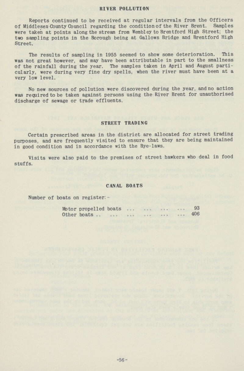 RIVER POLLUTION Reports continued to be received at regular intervals from the Officers of Middlesex County Council regarding the condition of the River Brent. Samples were taken at points along the stream from Wembley to Brentford High Street; the two sampling points in the Borough being at Gallows Bridge and Brentford High Street. The results of sampling in 1955 seemed to show some deterioration. This was not great however, and may have been attributable in part to the smallness of the rainfall during the year. The samples taken in April and August parti cularly, were during very fine dry spells, when the river must have been at a very low level. No new sources of pollution were discovered during the year, and no action was required to be taken against persons using the River Brent for unauthorised discharge of sewage or trade effluents. STREET TRADING Certain prescribed areas in the district are allocated for street trading purposes, and are frequently visited to ensure that they are being maintained in good condition and in accordance with the Bye-laws„ Visits were also paid to the premises of street hawkers who deal in food stuffs. CANAL BOATS Number of boats on register:- Motor propelled boats 93 Other boats 406 -56-