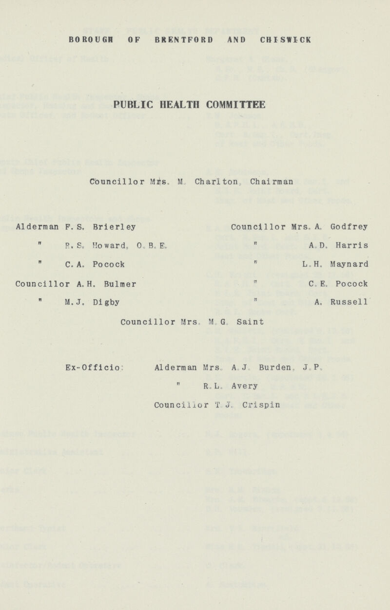 BOROUGH OF BRENTFORD AND CHISWICK PUBLIC HEALTH COMMITTEE Councillor Mis. M Charlton Chairman Alderman P. S. Brierley Councillor Mrs. A, Godfrey  R, S„ Howard, O. B. E.  AD. Harris  C. A. Pocock  L H. Maynard Councillor A. H. Bulmer  C. E. Pocock  M.J. Digby  A. Russell Councillor Mrs. M. G. Saint Ex-Officio: Alderman Mrs, A J Burden J. P.  R L. Avery Councillor T. J. Crispin