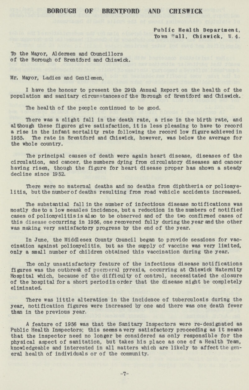 BOROUGH OF BRENTFORD AND CHISWICK Public Health Department, Town Hall, Chiswick, 4. To the Mayor, Aldermen and Councillors of the Borough of Brentford and Chiswick. Mr. Mayor, Ladies and Gentlemen, I have the honour to present the 29th Annual Report on the health of the population and sanitary circumstances of the Borough of Brentford and Chiswick. The health of the people continued to be good. There was a slight fall in the death rate, a rise in the birth rate, and although these figures give satisfaction, it is less pleasing to have to record a rise in the infant mortality rate following the record low figure achieved in 1955. The rate in Brentford and Chiswick, however, was below the average for the whole country. The principal causes of death were again heart disease, diseases of the circulation, and cancer, the numbers dying from circulatory diseases and cancer having risen, though the figure for heart disease proper has shown a steady decline since 19 52. There were no maternal deaths and no deaths from diphtheria or poliomye litis, but the number of deaths resulting from road vehicle accidents increased. The substantial fall in the number of infectious disease notifications was mostly due to a low measles incidence, but a reduction in the numbers of notified cases of poliomyelitis is also to be observed and of the two confirmed cases of this disease occurring in 1956, one reoovered fully during the year and the other was making very satisfactory progress by the end of the year. In June, the Middlesex County Council began to provide sessions for vac cination against poliomyelitis, but as the supply of vaccine was very limited, only a small number of children obtained this vaccination during the year. The only unsatisfactory feature of the infectious disease notifications figures was the outbreak of puerperal pyrexia, occurring at Chiswick Maternity Hospital which, because of the difficulty of control, necessitated the closure of the hospital for a short period in order that the disease might be completely eliminated. There was little alteration in the incidence of tuberculosis during the year, notification figures were increased by one and there was one death fewer than in the previous year, A feature of 1956 was that the Sanitary Inspectors were re-designated as Public Health Inspectors; this seemsavery satisfactory proceeding as it means that the inspector need no longer be considered as only responsible for the physical aspect of sanitation, but takes his place as one of a Health Team, knowledgeable and interested in all matters which are likely to affect the gen eral health of individuals or of the community. -7-