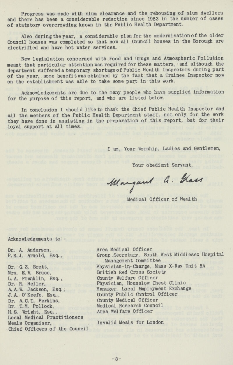 Progress was made with slum clearance and the rehousing of slum dwellers and there has been a considerable reduction since 1953 in the number of cases of statutory overcrowding known in the Public Health Department. Also during the year, a considerable plan for the modernisation of the older Council houses was completed so that now all Council houses in the Borough are electrified and have hot water services. New legislation concerned with Food and Drugs and Atmospheric Pollution meant that particular attention was required for these matters, and although the department suffered a temporary shortage of Public Health Inspectors during part of the year, some benefit was obtained by the fact that a Trainee Inspector now on the establishment was able to take some part in this work Acknowledgements are due to the many people who have supplied information for the purpose of this report, and who are listed below In conclusion I should like to thank the Chief Public Health Inspector and all the members of the Public Health Department staff not only for the work they have done in assisting in the preparation of this report, but for their loyal support at all times. I am, Your Worship, Ladies and Gentlemen, Your obedient Servant, Margant G. Gloss Medical Officer of Health - 8 - Acknowledgements to:- Dr. A. Anderson, Area Medical Officer P.R.Jo Arnold, Esq., Group Secretary, South West Middlesex Hospital Management Committee Dr. G Z. Brett, Physician-in-Charge, Mass X-Ray Unit 5A Mrs. E. V. Bruce, British Red Cross Society L, A. Franklin, Esq., County Welfare Officer Dr. R. Heller, Physician, Hounslow Chest Clinic A.A.H. Jackson, Esq. Manager Local Employment Exchange J. A. o. Keefe, Esq., County Public Control Officer Dr. A. C. T. Perkins, County Medical Officer Dr. T. M. Pollock, Medical Research Council H. s. Wright, Esq., Area Welfare Officer Local Medical Practitioners Meals Organiser, Invalid Meals for London Chief Officers of the Council