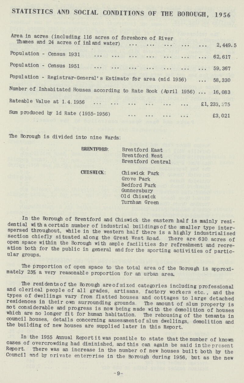 STATISTICS AND SOCIAL CONDITIONS OF THE BOROUGH, 19 56 Area in acres (including 116 acres of foreshore of River Thames and 24 acres of inland water) 2,449.5 Population - Census 1931 62,617 Population - Census 1951 59,367 Population - Registrar-General's Estimate for area (mid 1956) 58,330 Number of Inhabitated Houses according to Rate Book (April 1956) 16,083 Rateable Value at 1.4.1956 £1,233,375 Sum produced by 1d Rate (1955-1956) £3,021 The Borough is divided into nine Wards: BRENTFORD Brentford East Brentford West Brentford Central CHISWICK Chiswick Park Grove Park Bedford Park Gunnersbury Old Chiswick Turnham Green In the Borough of Brentford and Chiswick the eastern half is mainly resi dential with a certain number of industrial buildings of the smaller type inter spersed throughout, while in the western half there is a highly industrialised section chiefly situated along the Great West Road There are 630 acres of open space within the Borough with ample facilities for refreshment and recre ation both for the public in general and for the sporting activities of partic ular groups. The proportion of open space to the total area of the Borough is approxi mately 25% a very reasonable proportion for an urban area. The residents of the Borough are of mixed categories including professional and clerical people of all grades, artisans factory workers etc, , and the types of dwellings vary from flatted houses and cottages to large detached residences in their own surrounding grounds The amount of slum property is not considerable and progress is now being made with the demolition of houses which are no longer fit for human habitation. The rehousing of the tenants in council houses, details concerning assessment of slum dwellings, demolition and the building of new houses are supplied later in this Report. In the 1955 Annual Report it was possible to state that the number of known cases of overcrowding had diminished and this can again be said in the present Report* There was an increase in the number of new houses built both by the Council and by orivate enterprise in the Borough during 1956, but as the new -9-