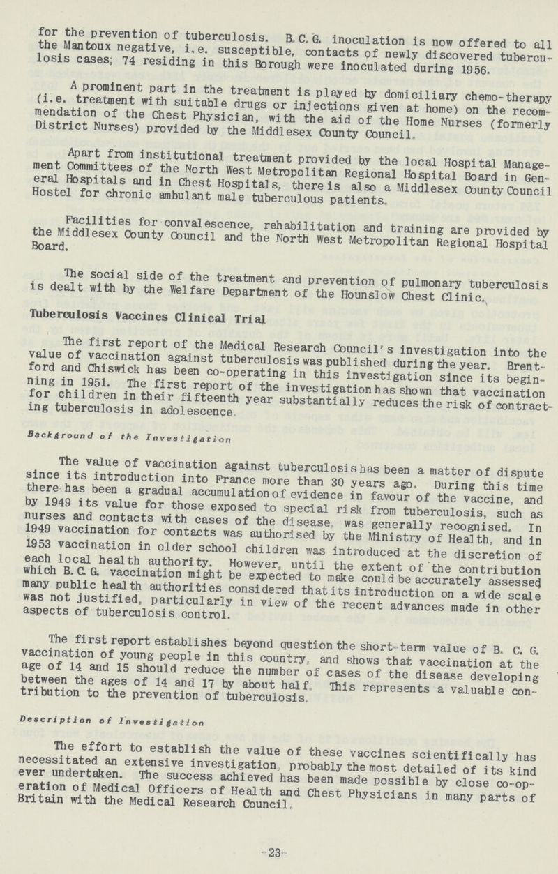 for the prevention of tuberculosis. B, C, G. inoculation is now offered to all the Mantoux negative, i.e. susceptible, contacts of newly discovered tubercu losis cases; 74 residing in this Borough were inoculated during 1956. A prominent part in the treatment is played by domiciliary chemo-therapy (i.e. treatment with suitable drugs or injections given at home) on the recom mendation of the Chest Physician, with the aid of the Home Nurses (formerly District Nurses) provided by the Middlesex County Council. Apart from institutional treatment provided by the local Hospital Manage ment Committees of the North West Metropolitan Regional Hospital Board in Gen eral Hospitals and in Chest Hospitals, there is also a Middlesex County Council Hostel for chronic ambulant male tuberculous patients. Facilities for convalescence, rehabilitation and training are provided by the Middlesex County Council and the North West Metropolitan Regional Hospital Board. The social side of the treatment and prevention of pulmonary tuberculosis is dealt with by the Welfare Department of the Hounslow Chest Clinic. Tuberculosis Vaccines Clinical Trial The first report of the Medical Research Council's investigation into the value of vaccination against tuberculosis was published during the year. Brent ford and Chiswick has been co-operating in this investigation since its begin ning in 1951. The first report of the investigation has shown that vaccination for children in their fifteenth year substantially reduces the risk of contract ing tuberculosis in adolescence Background of the Investigation The value of vaccination against tuberculosis has been a matter of dispute since its introduction into Prance more than 30 years ago. During this time there has been a gradual accumulation of evidence in favour of the vaccine, and by 1949 its value for those exposed to special risk from tuberculosis, such as nurses and contacts with cases of the disease, was generally recognised. In 1949 vaccination for contacts was authorised by the Ministry of Health, and in 1953 vaccination in older school children was introduced at the discretion of each local health authority. However, until the extent of the contribution which B. C. G. vaccination might be expected to make could be accurately assessed many public health authorities considered that its introduction on a wide scale was not justified, particularly in view of the recent advances made in other aspects of tuberculosis control. The first report establishes beyond question the short-term value of B. C. G. vaccination of young people in this country, and shows that vaccination at the age of 14 and 15 should reduce the number of cases of the disease developing between the ages of 14 and 17 by about half. This represents a valuable con tribution to the prevention of tuberculosis. Description of Investigation The effort to establish the value of these vaccines scientifically has necessitated an extensive investigation,, probably the most detailed of its kind ever undertaken. The success achieved has been made possible by close co-op eration of Medical Officers of Health and Chest Physicians in many parts of Britain with the Medical Research Council. 23
