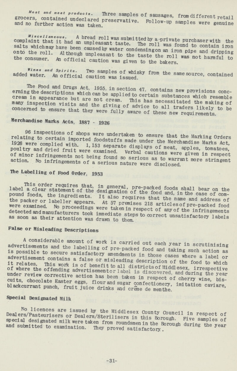 Meat and meat products. Three samples of sausages, from different retail grocers, contained undeclared preservative. Follow-up samples were genuine and no further action was taken. Miscellaneous. A bread rol1 was submitted by a private purchaser with the complaint that it had an unpleasant taste. The roll was found to contain iron salts whichmay have been causedby water condensing on an iron pipe and dripping onto the roll. Although unpleasant to the taste the roll was not harmful to the consumer. An official caution was given to the bakers. wines and Spirits. Two samples of whisky from the same source, contained added water. An official caution was issued, The Food and Drugs Act, 1955. in section 47. contains new provisions conc erning the descriptions which can be applied to certain substances which resemble cream in appearance but are not cream. This has necessitated the making of many inspection visits and the giving of advice to all traders likely to be concerned to ensure that they were fully aware of these new requirements. Merchandise Marks Acts, 1887 - 1926 96 inspections of shops were undertaken to ensure that the Marking Orders relating to certain imported foodstuffs made under the Merchandise Marks Act, 1926 were complied with. 1,153 separate displays of meat, apples, tomatoes, poultry and dried fruit were examined. Verbal cautions were given in respect of minor infringements not being found so serious as to warrant more stringent action. No infringements of a serious nature were disclosed. The Labelling of Food Order, 1953 This order requires that, in general, pre-packed foods shall bear on the label a clear statement of the designation of the food and, in the case of com pound foods, the ingredients. It also requires that the name and address of the packer or labeller appears. At 57 premises 218 articles of pre-packed food were examined. No proceedings were taken in respect of any of the infringements detected and manufacturers took immediate steps to correct unsatisfactory labels as soon as their attention was drawn to them. False or Misleading Descriptions A considerable amount of work is carried out each year in scrutinising advertisements and the labelling of pre- packed food and taking such action as is possible to secure satisfactory amendments in those cases where a label or advertisement contains a false or misleading description of the food to which it relates. This work is of benefit to all districts of Middlesex, irrespective of where the offending advertisement or label is discovered, and during the year under review corrective action has been taken in respect of cherry wine, bis cuits, chocolate Easter eggs, flour and sugar confectionery, imitation caviare, blackcurrant punch, fruit juice drinks and crane de menthe. Special Designated Milk No licences are issued by the Middlesex County Council in respect of Dealers/Pasteurisers or Dealers/Sterilisers in this Borough, Five samples of special designated milk were taken from roundsmen in the Borough during the year and submitted to examination. They proved satisfactory. -31-