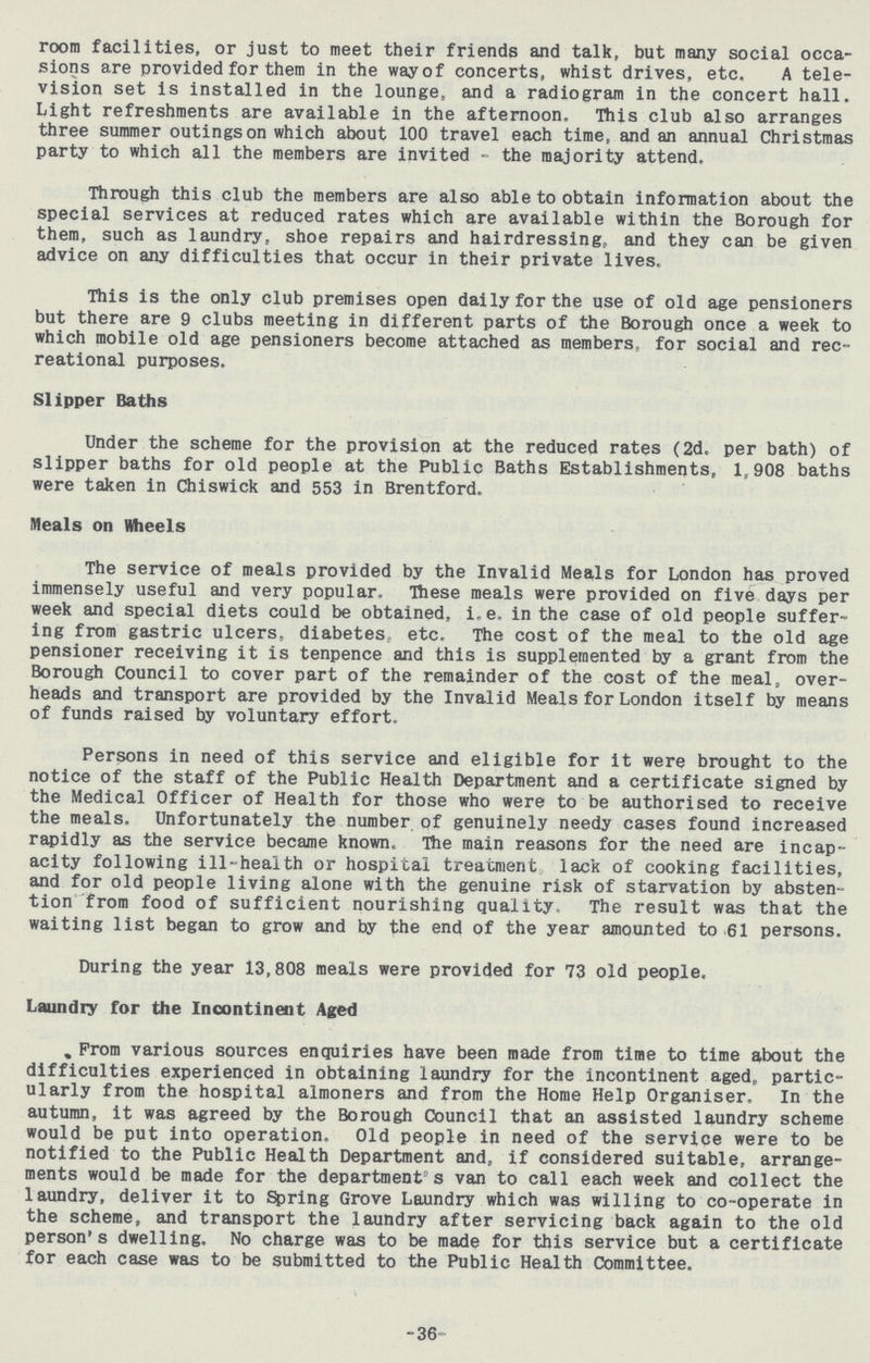 room facilities, or just to meet their friends and talk, but many social occa sions are provided for them in the way of concerts, whist drives, etc. A tele vision set is installed in the lounge, and a radiogram in the concert hall. Light refreshments are available in the afternoon. This club also arranges three summer outings on which about 100 travel each time, and an annual Christmas party to which all the members are invited - the majority attend. Through this club the members are also able to obtain information about the special services at reduced rates which are available within the Borough for them, such as laundry, shoe repairs and hairdressing, and they can be given advice on any difficulties that occur in their private lives. This is the only club premises open daily for the use of old age pensioners but there are 9 clubs meeting in different parts of the Borough once a week to which mobile old age pensioners become attached as members, for social and rec reational purposes. Slipper Baths Under the scheme for the provision at the reduced rates (2d. per bath) of slipper baths for old people at the Public Baths Establishments, 1,908 baths were taken in Chiswick and 553 in Brentford. Meals on Wheels The service of meals provided by the Invalid Meals for London has proved immensely useful and very popular. These meals were provided on five days per week and special diets could be obtained, i.e. in the case of old people suffer ing from gastric ulcers, diabetes, etc. The cost of the meal to the old age pensioner receiving it is tenpence and this is supplemented by a grant from the Borough Council to cover part of the remainder of the cost of the meal, over heads and transport are provided by the Invalid Meals for London itself by means of funds raised by voluntary effort. Persons in need of this service and eligible for it were brought to the notice of the staff of the Public Health Department and a certificate signed by the Medical Officer of Health for those who were to be authorised to receive the meals. Unfortunately the number of genuinely needy cases found increased rapidly as the service became known. The main reasons for the need are incap acity following ill-health or hospital treatment lack of cooking facilities, and for old people living alone with the genuine risk of starvation by absten tion from food of sufficient nourishing quality. The result was that the waiting list began to grow and by the end of the year amounted to 61 persons. During the year 13,808 meals were provided for 73 old people. Laundry for the Incontinent Aged From various sources enquiries have been made from time to time about the difficulties experienced in obtaining laundry for the incontinent aged, partic ularly from the hospital almoners and from the Home Help Organiser. In the autumn, it was agreed by the Borough Council that an assisted laundry scheme would be put into operation. Old people in need of the service were to be notified to the Public Health Department and, if considered suitable, arrange ments would be made for the department's van to call each week and collect the laundry, deliver it to Spring Grove Laundry which was willing to co-operate in the scheme, and transport the laundry after servicing back again to the old person's dwelling. No charge was to be made for this service but a certificate for each case was to be submitted to the Public Health Committee. -36-
