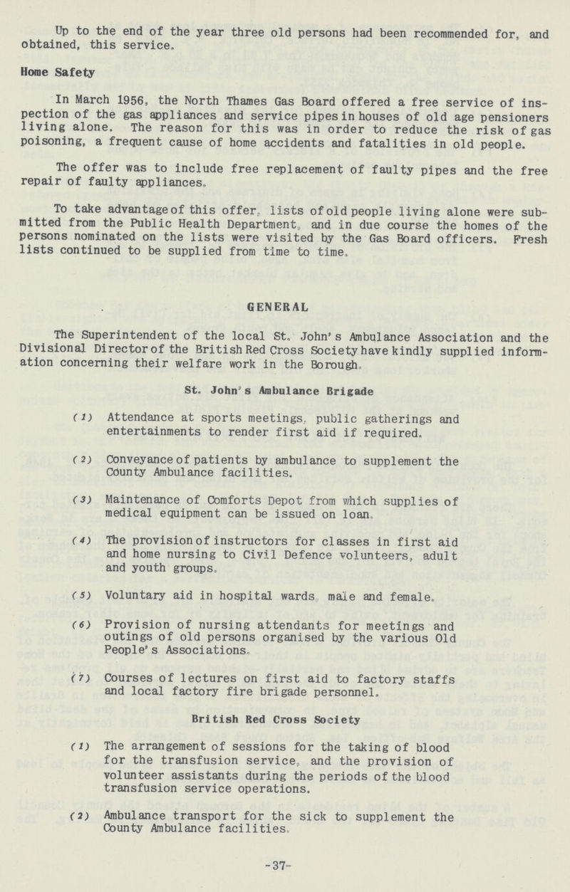 Up to the end of the year three old persons had been recommended for, and obtained, this service. Home Safety In March 1956, the North Thames Gas Board offered a free service of ins pection of the gas appliances and service pipes in houses of old age pensioners living alone. The reason for this was in order to reduce the risk of gas poisoning, a frequent cause of home accidents and fatalities in old people. The offer was to include free replacement of faulty pipes and the free repair of faulty appliances. To take advantage of this offer lists of old people living alone were sub mitted from the Public Health Department, and in due course the homes of the persons nominated on the lists were visited by the Gas Board officers. Fresh lists continued to be supplied from time to time. GENERAL The Superintendent of the local St. John's Ambulance Association and the Divisional Director of the British Red Cross Society have kindly supplied inform ation concerning their welfare work in the Borough St. John's Ambulance Brigade (1) Attendance at sports meetings, public gatherings and entertainments to render first aid if required. (2) conveyance of patients by ambulance to supplement the County Ambulance facilities. (3) Maintenance of Comforts Depot from which supplies of medical equipment can be issued on loan. (4) The provision of instructors for classes in first aid and home nursing to Civil Defence volunteers, adult and youth groups, (s) Voluntary aid in hospital wards male and female. (6) Provision of nursing attendants for meetings and outings of old persons organised by the various Old People's Associations. (7) Courses of lectures on first aid to factory staffs and local factory fire brigade personnel. British Red Cross Society (1) The arrangement of sessions for the taking of blood for the transfusion service, and the provision of volunteer assistants during the periods of the blood transfusion service operations. (2) Ambulance transport for the sick to supplement the County Ambulance facilities. -37-