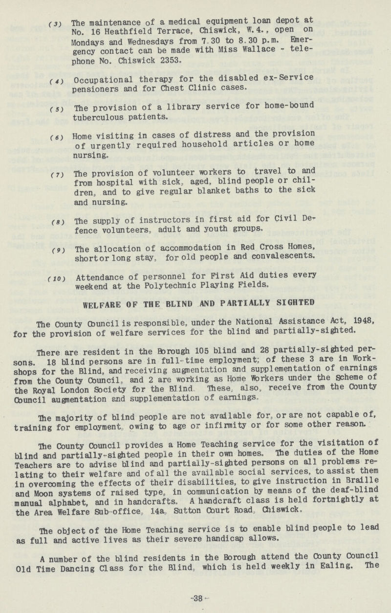 (3) The maintenance of a medical equipment loan depot at No. 16 Heathfield Terrace, Chiswick, W.4., open on Mondays and Wednesdays from 7 30 to 8.30 p.m. Emer gency contact can be made with Miss Wallace - tele phone No. Chiswick 2353. (4) Occupational therapy for the disabled ex-Service pensioners and for Chest Clinic cases. (5) The provision of a library service for home-bound tuberculous patients. (6) Home visiting in cases of distress and the provision of urgently required household articles or home nursing. (7) The provision of volunteer workers to travel to and from hospital with sick, aged, blind people or chil dren, and to give regular blanket baths to the sick and nursing. (8) The supply of instructors in first aid for Civil De fence volunteers, adult and youth groups. (9) The allocation of accommodation in Red Cross Homes, shortorlong stay, for old people and convalescents. (10) Attendance of personnel for First Aid duties every weekend at the Polytechnic Playing Fields. WELFARE OF THE BLIND AND PARTIALLY SIGHTED The County Council is responsible, under the National Assistance Act, 1948, for the provision of welfare services for the blind and parti ally-sighted. There are resident in the Borough 105 blind and 28 partially-sighted per sons. 18 blind persons are in full-time employment; of these 3 are in Work shops for the Blind, and receiving augmentation and supplementation of earnings from the County Council, and 2 are working as Home Workers under the scheme of the Royal London Society for the Blind These also receive from the County Council augnentation and supplementation of earnings. The majority of blind people are not available for, or are not capable of, training for employment owing to age or infirmity or for some other reason. The County Council provides a Home Teaching service for the visitation of blind and partially-sighted people in their own homes. The duties of the Home Teachers are to advise blind and partially-sighted persons on all problems re lating to their welfare and of all the available social services, to assist them in overcoming the effects of their disabilities, to give instruction in Braille and Moon systems of raised type, in communication by means of the deaf-blind manual alphabet, and in handcrafts. A handcraft class is held fortnightly at the Area Welfare Sub office, 14a, Sutton Court Road, Chiswick, The object of the Home Teaching service is to enable blind people to lead as full and active lives as their severe handicap allows. A number of the blind residents in the Borough attend the County Council Old Time Dancing Class for the Blind, which is held weekly in Ealing. The -38-