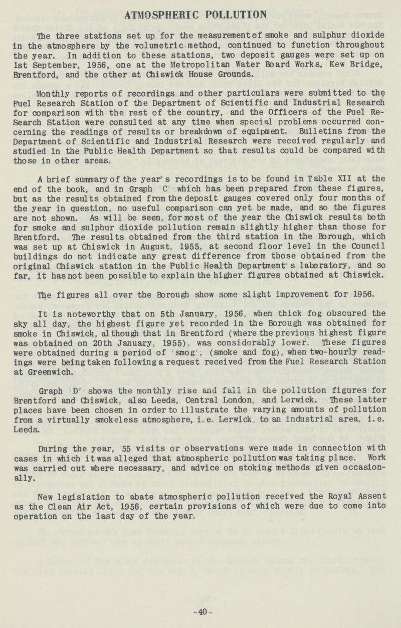ATMOSPHERIC POLLUTION The three stations set up for the measurement of smoke and sulphur dioxide in the atmosphere by the volumetric method, continued to function throughout the year. In addition to these stations, two deposit gauges were set up on 1st September, 1956, one at the Metropolitan Water Board Works, Kew Bridge, Brentford, and the other at Chiswick House Grounds. Monthly reports of recordings and other particulars were submitted to the Fuel Research Station of the Department of Scientific and Industrial Research for comparison with the rest of the country, and the Officers of the Fuel Re search Station were consulted at any time when special problems occurred con cerning the readings of results or breakdown of equipment. Bulletins from the Department of Scientific and Industrial Research were received regularly and studied in the Public Health Department so that results could be compared with those in other areas, A brief summary of the year's recordings is to be found in Table XII at the end of the book, and in Graph C which has been prepared from these figures, but as the results obtained from the deposit gauges covered only four months of the year in question, no useful comparison can yet be made, and so the figures are not shown. As will be seen, for most of the year the Chiswick results both for smoke and sulphur dioxide pollution remain slightly higher than those for Brentford. The results obtained from the third station in the Borough, which was set up at Chiswick in August, 1955, at second floor level in the Council buildings do not indicate any great difference from those obtained from the original Chiswick station in the Public Health Department's laboratory, and so far, it has not been possible to explain the higher figures obtained at Chiswick. The figures all over the Borough show some slight improvement for 1956. It is noteworthy that on 5th January, 1956 when thick fog obscured the sky all day, the highest figure yet recorded in the Borough was obtained for smoke in Chiswick, although that in Brentford (where the previous highest figure was obtained on 20th January, 1955), was considerably lower. These figures were obtained during a period of smog', (smoke and fog), when two-hourly read ings were being taken following a request received from the Fuel Research Station at Greenwich, Graph 'D' shows the monthly rise and fall in the pollution figures for Brentford and Chiswick, also Leeds, Central London, and Lerwick. These latter places have been chosen in order to illustrate the varying amounts of pollution from a virtually smokeless atmosphere, i.e. Lerwick to an industrial area, i.e. Leeds. During the year, 55 visits or observations were made in connection with cases in which it was alleged that atmospheric pollution was taking place. Work was carried out where necessary, and advice on stoking methods given occasion ally. New legislation to abate atmospheric pollution received the Royal Assent as the Clean Air Act, 1956, certain provisions of which were due to come into operation on the last day of the year. 40