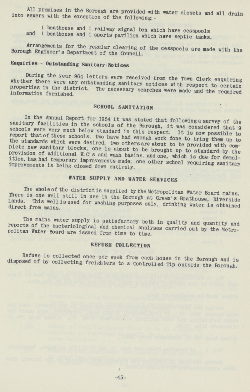 All premises in the Borough are provided with water closets and all drain into sewers with the exception of the following:- 1 boathouse and 1 railway signal box which have cesspools and 1 boathouse and 1 sports pavilion which have septic tanks. Arrangements for the regular clearing of the cesspools are made with the Borough Engineer's Department of the Council. Enquiries - Outstanding Sanitary Notices During the year 964 letters were received from the Town Clerk enquiring whether there were any outstanding sanitary notices with respect to certain properties in the district. The necessary searches were made and the required information furnished. SCHOOL SANITATION In the Annual Report for 1954 it was stated that following a survey of the sanitary facilities in the schools of the Borough, it was considered that 9 schools were very much below standard in this respect. It is now possible to report that of these schools, two have had enough work done to bring them up to the standards which were desired, two others are about to be provided with com plete new sanitary blocks, one is about to be brought up to standard by the provision of additional W.C' s and wash basins, and one, which is due for demol ition, has had temporary improvements made, one other school requiring sanitary improvements is being closed down entirely. WATER SUPPLY AND WATER SERVICES The whole of the district is supplied by the Metropolitan Water Board mains. There is one well still in use in the Borough at Green s Boathouse, Riverside Lands. This well is used for washing purposes only, drinking water is obtained direct from mains. The mains water supply is satisfactory both in quality and quantity and reports of the bacteriological and chemical analyses carried out by the Metro politan Water Board are issued from time to time. REFUSE COLLECTION Refuse is collected once per week from each house in the Borough and is disposed of by collecting freighters to a Controlled Tip outside the Borough. 45