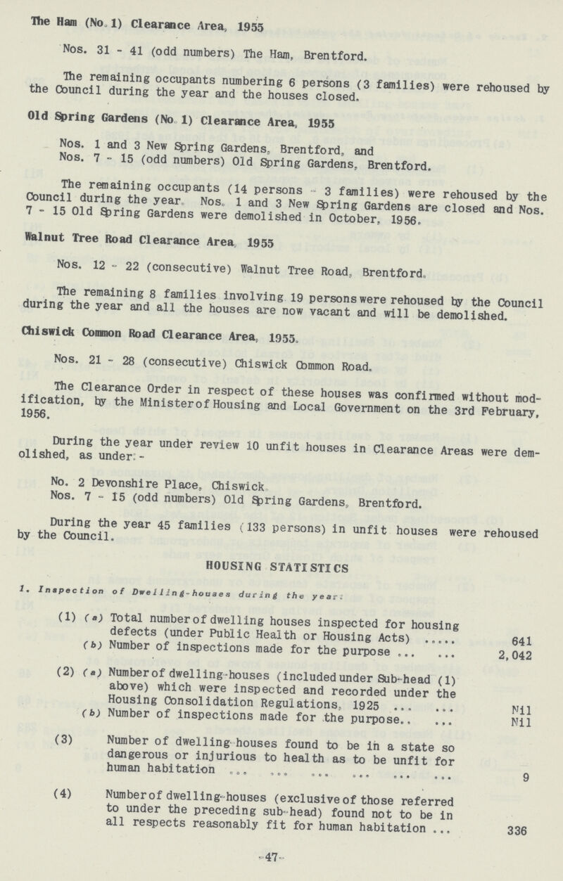 The Ham (No. 1) Clearance Area, 1955 Nos. 31 - 41 (odd numbers) The Ham, Brentford. The remaining occupants numbering 6 persons (3 families) were rehoused by the Council during the year and the houses closed. Old Spring Gardens (No 1) Clearance Area, 1955 Nos. 1 and 3 New Spring Gardens, Brentford, and Nos. 7-15 (odd numbers) Old Spring Gardens, Brentford. The remaining occupants (14 persons 3 families) were rehoused by the Council during the year Nos. 1 and 3 New Spring Gardens are closed and Nos. 7-15 Old spring Gardens were demolished in October, 1956. Walnut Tree Road Clearance Area, 1955 Nos. 12 - 22 (consecutive) Walnut Tree Road, Brentford. The remaining 8 families involving 19 persons were rehoused by the Council during the year and all the houses are now vacant and will be demolished. Chiswick Common Road Clearance Area, 1955. Nos. 21 - 28 (consecutive) Chiswick Common Road. The Clearance Order in respect of these houses was confirmed without mod ification, by the Minister of Housing and Local Government on the 3rd February, 1956. During the year under review 10 unfit houses in Clearance Areas were dem olished, as under:- No. 2 Devonshire Place, Chiswick Nos. 7-15 (odd numbers) Old firing Gardens, Brentford. During the year 45 families (133 persons) in unfit houses were rehoused by the Council. HOUSING STATISTICS 1. Inspection of Dwelling-houses during the yeans: (1) (a) Total number of dwelling houses inspected for housing defects (under Public Health or Housing Acts) 641 (b) Number of inspections made for the purpose 2,042 (2) (a) Number of dwelling-houses (included under Sub-head (1) above) which were inspected and recorded under the Housing Consolidation Regulations, 1925 Nil (b) Number of inspections made for the purpose Nil (3) Number of dwelling houses found to be in a state so dangerous or injurious to health as to be unfit for human habitation 9 (4) Number of dwelling-houses (exclusive of those referred to under the preceding sub-head) found not to be in all respects reasonably fit for human habitation 336 47