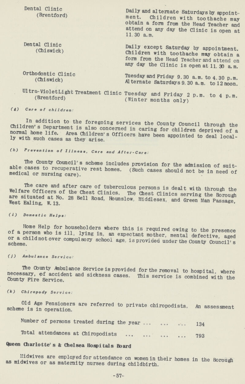 Dental Clinic (Brentford) Daily and alternate Saturdays by appoint ment. Children with toothache may obtain a form from the Head Teacher and attend on any day the Clinic is open at 11,30 a.m. Dental Clinic (Chiswick) Daily except Saturday by appointment. Children with toothache may obtain a form from the Head Teacher and attend on any day the Clinic is open at 11. 30 a. m. Orthodontic Clinic (Chiswick) Tuesday and Friday 9.30 a.m. to 4.30 p.m. Alternate Saturdays 9. 30 a.m. to 12 noon. Ultra-Violet Light Treatment Clinic (Brentford) Tuesday and Friday 2 p.m. to 4 p.m. (Winter months only) (g) Care of children: In addition to the foregoing services the County Council through the Children's Department is also concerned in caring for children deprived of a normal home life. Area Children's Officers have been appointed to deal local ly with such cases as they arise. (h) Prevention of Illness, Care and After-Care: The County Council's scheme includes provision for the admission of suit able cases to recuperative rest homes, (Such cases should not be in need of medical or nursing care). The care and after care of tuberculous persons is dealt with through the Welfare Officers of the Chest Clinics, The Chest Clinics serving the Borough are situated at No. 28 Bell Road. Hounslow. Middlesex, and Green Man Passage, West Ealing, W. 13. (i) Domestic Helps: Home Help for householders where this is required owing to the presence of a person who is ill, lying in, an expectant mother, mental defective, aged or a child not over compulsory school age is provided under the County Council's scheme. (j) Ambulance Service: The County Ambulance Service is provided for the removal to hospital, where necessary, of accident and sickness cases. This service is combined with the County Fire Service. (k) Chiropody Service: Old Age Pensioners are referred to private chiropodists. An assessment scheme is in operation. Number of persons treated during the year 134 Total attendances at Chiropodists 793 Queen Charlotte's & Chelsea Hospitals Board Midwives are employed for attendance on women in their homes in the Borough as midwives or as maternity nurses during childbirth. 57