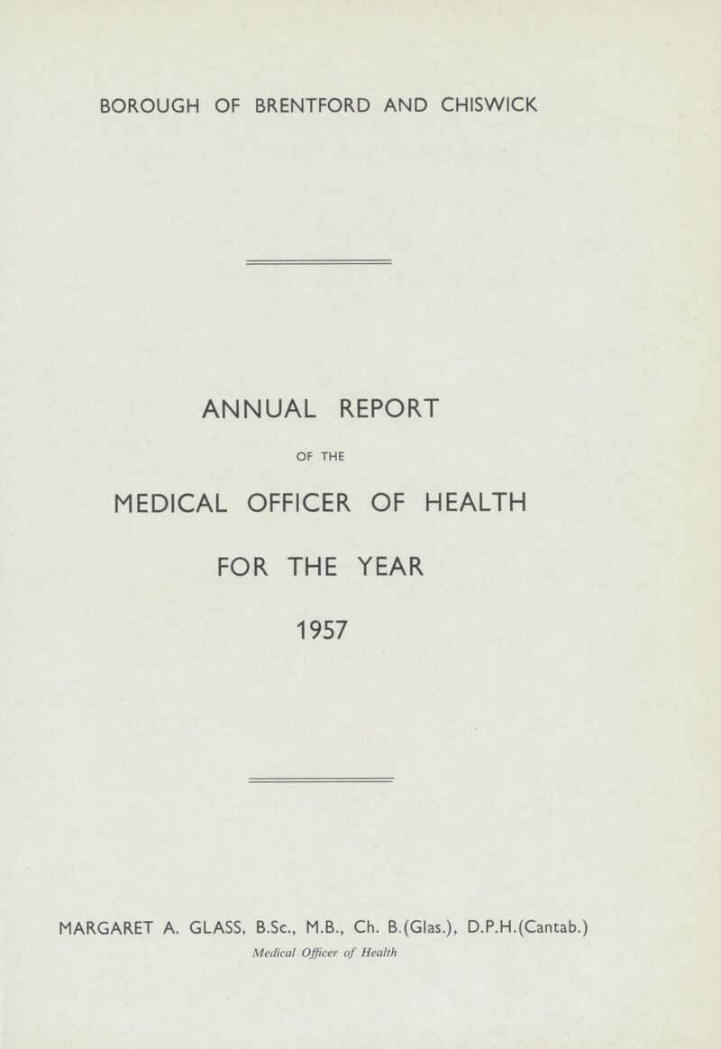 BOROUGH OF BRENTFORD AND CHISWICK ANNUAL REPORT OF THE MEDICAL OFFICER OF HEALTH FOR THE YEAR 1957 MARGARET A. GLASS, B.Sc., M.B., Ch. B.(Glas.), D.P.H.(Cantab.) Medical Officer of Health