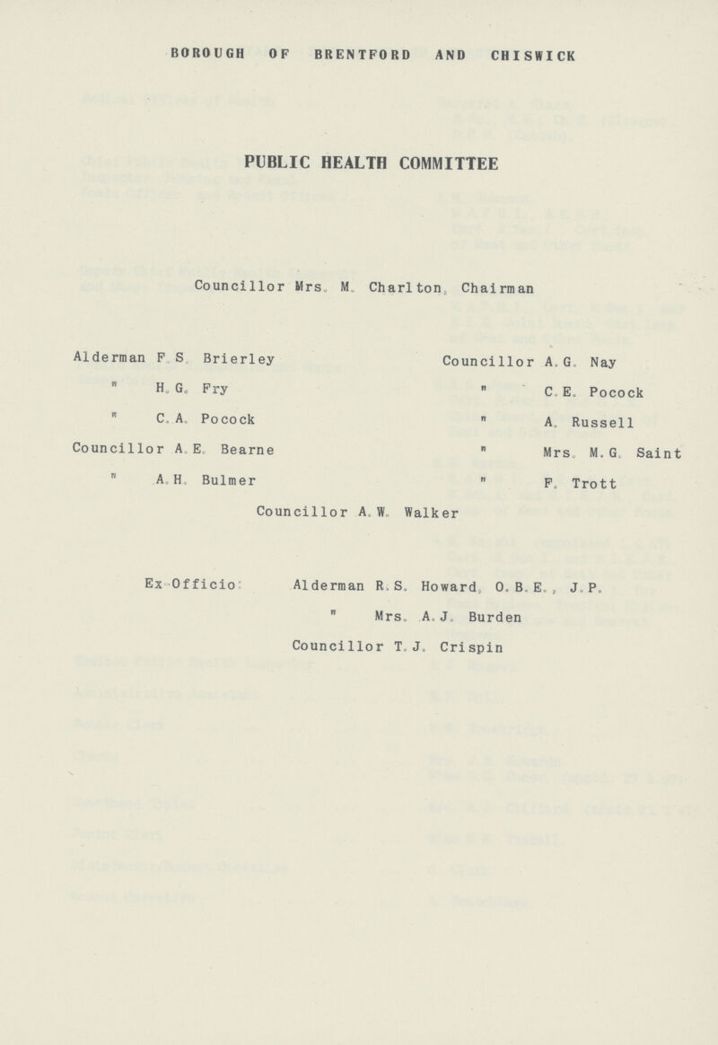 BOROUGH OF BRENTFORD AND CHISWICK PUBLIC HEALTH COMMITTEE Councillor Mrs. M. Charlton, Chairman Alderman F.S. Brierley Councillor A. G. Nay  H. G. Fry  C. E. Pocock  C. A. Pocock  A. Russell Councillor A. E. Bearne  Mrs, M. G. Saint  A. H. Bulmer  F. Trott Councillor A. W. Walker Ex Officio Alderman R. S. Howard, O. B. E. J. P.  Mrs. A.J. Burden Councillor T.J. Crispin