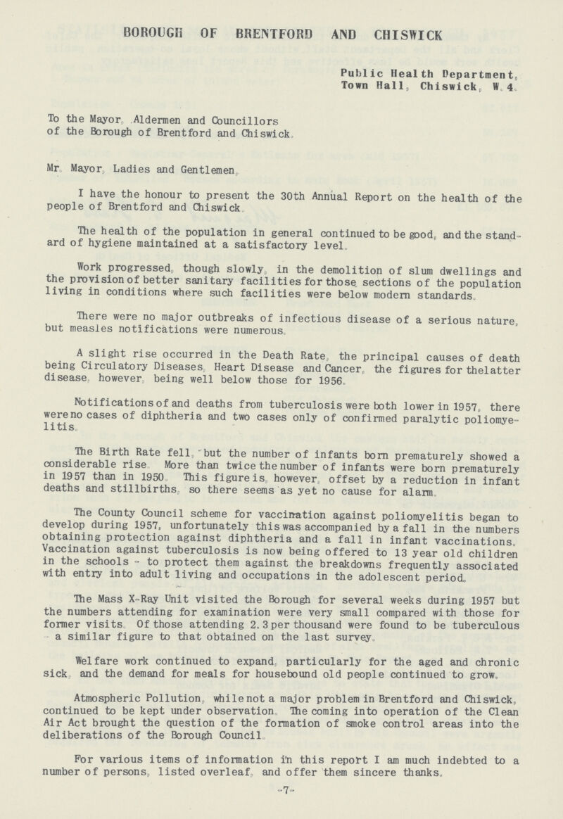 BOROUGH OF BRENTFORD AND CHISWICK Public Health Department, Town Hall, Chiswick, W. 4. To the Mayor, Aldermen and Councillors of the Borough of Brentford and Chiswick, Mr Mayor, Ladies and Gentlemen. I have the honour to present the 30th Annual Report on the health of the people of Brentford and Chiswick The health of the population in general continued to be good, and the stand ard of hygiene maintained at a satisfactory level- Work progressed, though slowly, in the demolition of slum dwellings and the provision of better sanitary facilities for those sections of the population living in conditions where such facilities were below modern standards. There were no major outbreaks of infectious disease of a serious nature, but measles notifications were numerous A slight rise occurred in the Death Rate., the principal causes of death being Circulatory Diseases. Heart Disease and Cancer, the figures for thelatter disease however being well below those for 1956. Notifications of and deaths from tuberculosis were both lower in 1957, there were no cases of diphtheria and two cases only of confirmed paralytic poliomye litis The Birth Rate fell, but the number of infants born prematurely showed a considerable rise More than twice the number of infants were born prematurely in 1957 than in 1950. This figure is however, offset by a reduction in infant deaths and stillbirths, so there seems as yet no cause for alarm. The County Council scheme for vacciration against poliomyelitis began to develop during 1957, unfortunately this was accompanied by a fall in the numbers obtaining protection against diphtheria and a fall in infant vaccinations. Vaccination against tuberculosis is now being offered to 13 year old children in the schools - to protect them against the breakdowns frequently associated with entry into adult living and occupations in the adolescent period. The Mass X-Ray Unit visited the Borough for several weeks during 1957 but the numbers attending for examination were very small compared with those for former visits of those attending 2.3 per thousand were found to be tuberculous a similar figure to that obtained on the last survey, Welfare work continued to expand, particularly for the aged and chronic sick and the demand for meals for housebound old people continued to grow. Atmospheric Pollution,, whilenota major problem in Brentford and Chiswick, continued to be kept under observation, The coming into operation of the Clean Air Act brought the question of the formation of smoke control areas into the deliberations of the Borough Council. For various items of information in this report I am much indebted to a number of persons, listed overleaf, and offer them sincere thanks. -7-