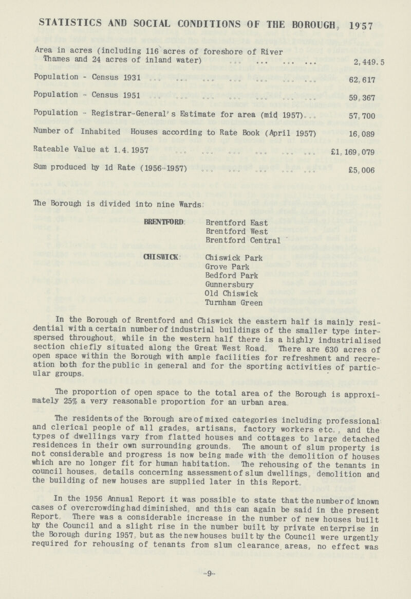 STATISTICS AND SOCIAL CONDITIONS OF THE BOROUGH, 1957 Area in acres (including 116 acres of foreshore of River Thames and 24 acres of inland water) 2,449.5 Population - Census 1931 62,617 Population - Census 1951 59,367 Population - Registrar-General's Estimate for area (mid 1957). 57,700 Number of Inhabited Houses according to Rate Book (April 1957) 16,089 Rateable Value at 1.4.1957 £1, 169,079 Sum produced by 1d Rate (1956-1957) £5,006 The Borough is divided into nine Wards BRENTFORD Brentford East Brentford West Brentford Central CHISWICK Chiswick Park Grove Park Bedford Park Gunnersbury Old Chiswick Turnham Green In the Borough of Brentford and Chiswick the eastern half is mainly resi dential with a certain number of industrial buildings of the smaller type inter spersed throughout while in the western half there is a highly industrialised section chiefly situated along the Great West Road There are 630 acres of open space within the Borough with ample facilities for refreshment and recre ation both for the public in general and for the sporting activities of partic ular groups. The proportion of open space to the total area of the Borough is approxi mately 25% a very reasonable proportion for an urban area. The residents of the Borough areof mixed categories including professional and clerical people of all grades, artisans, factory workers etc. and the types of dwellings vary from flatted houses and cottages to large detached residences in their own surrounding grounds. The amount of slum property is not considerable and progress is now being made with the demolition of houses which are no longer fit for human habitation. The rehousing of the tenants in council houses. details concerning assessment of slum dwellings. demolition and the building of new houses are supplied later in this Report. In the 1956 Annual Report it was possible to state that the number of known cases of overcrowding had diminished, and this can again be said in the present Report. There was a considerable increase in the number of new houses built by the Council and a slight rise in the number built by private enterprise in the Borough during 1957 but as the new houses built by the Council were urgently required for rehousing of tenants from slum clearance areas, no effect was 9