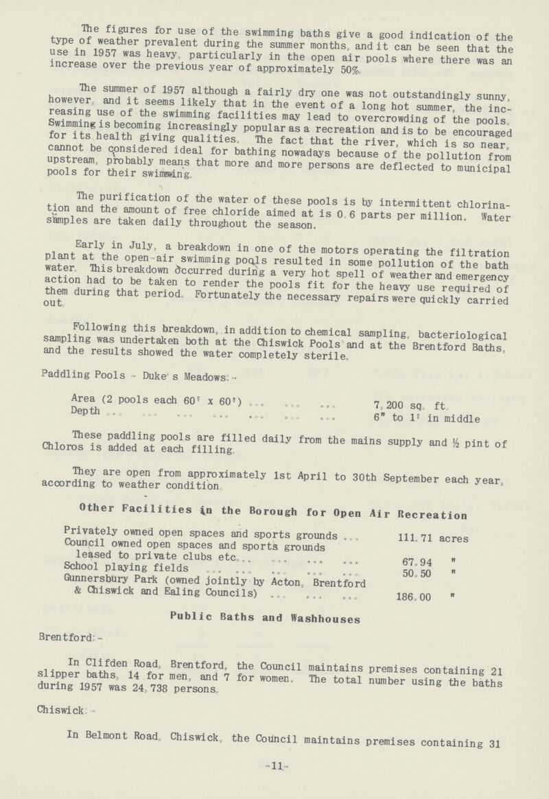 The figures for use of the swimming baths give a good indication of the type of weather prevalent during the summer months,, and it can be seen that the use in 1957 was heavy, particularly in the open air pools where there was an increase over the previous year of approximately 50%, The summer of 1957 although a fairly dry one was not outstandingly sunny, however and it seems likely that in the event of a long hot summer, the inc reasing use of the swimming facilities may lead to overcrowding of the pools Swimming is becoming increasingly popular as a recreation and is to be encouraged for its health giving qualities. The fact that the river, which is so near, cannot be considered ideal for bathing nowadays because of the pollution from upstream probably means that more and more persons are deflected to municipal pools for their swimming. The purification of the water of these pools is by intermittent chlorina tion and the amount of free chloride aimed at is 0 6 parts per million. Water samples are taken daily throughout the season. Early in July, a breakdown in one of the motors operating the filtration plant at the open air swimming pools resulted in some pollution of the bath water This breakdown occurred during a very hot spell of weather and emergency action had to be taken to render the pools fit for the heavy use required of them during that period. Fortunately the necessary repairs were quickly carried out. Following this breakdown, in addition to chemical sampling, bacteriological sampling was undertaken both at the Chiswick Pools and at the Brentford Baths, and the results showed the water completely sterile, Paddling Pools - Duke's Meadows:- Area (2 pools each 60'x 60' 7. 200 sq ft Depth 6 to 1' in middle These paddling pools are filled daily from the mains supply and ½ pint of Chloros is added at each filling They are open from approximately 1st April to 30th September each year, according to weather condition Other Facilities in the Borough for Open Air Recreation Privately owned open spaces and sports grounds 111.71 acres Council owned open spaces and sports grounds leased to private clubs etc 67.94  School playing fields 50.50  Gunnersbury Park (owned jointly by Acton, Brentford & Chiswick and Ealing Councils) 186.00  Public Baths and Washhouses Brentford:- In Clifden Road, Brentford, the Council maintains premises containing 21 slipper baths, 14 for men, and 7 for women. The total number using the baths during 1957 was 24 738 persons Chiswick:- In Belmont Road Chiswick, the Council maintains premises containing 31 11