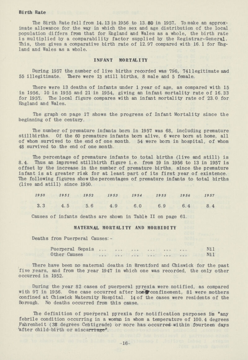 Birth Rate The Birth Rate fell from 14. 13 in 1956 to 13.80 in 1957, To make an approx imate allowance for the way in which the sex and age distribution of the local population differs from that for England and Wales as a whole, the birth rate is multiplied by a comparability factor supplied by the Registrar-General. This, then gives a comparative birth rate of 12.97 compared with 16.1 for Eng land and Wales as a whole. INFANT MORTALITY During 1957 the number of live births recorded was 796, 741 legitimate and 55 illegitimate. There were 13 still births, 8 male and 5 female, There were 13 deaths of infants under 1 year of age, as compared with 15 in 1956, 10 in 1955 and 21 in 1954, giving an infant mortality rate of 16.33 for 1957. The local figure compares with an infant mortality rate of 23.0 for England and Wales. The graph on page 17 shows the progress of Infant Mortality since the beginning of the century. The number of premature infants born in 1957 was 68, including premature stillbirths Of the 60 premature infants born alive, 6 were born at home, all of whom survived to the end of one month 54 were born in hospital, of whom 48 survived to the end of one month. The percentage of premature infants to total births (live and still) is 8.4 Thus an improved stillbirth figure i.e from 19 in 1956 to 13 in 1957 is offset by the increase in the number of premature births since the premature infant is at greater risk for at least part of its first year of existence The following figures show the percentages of premature infants to total births (live and still) since 1950. 1950 1951 1952 1953 1954 1955 1956 1957 3.3 4.5 5.6 4.9 6.0 6.9 6.4 8.4 Causes of infants deaths are shown in Tablfe II on page 61. MATERNAL MORTALITY AND MORBIDITY Deaths from Puerperal Causes:- Puerperal Sepsis Nil Other Causes Nil There have been no maternal deaths in Brentford and Chiswick for the past five years, and from the year 1947 in which one was recorded, the only other occurred in 1952, During the year 82 cases of puerperal pyrexia were notified, as compared with 97 in 1956 One case occurred after home confinement, 81 were mothers confined at Chiswick Maternity Hospital 14 of the cases were residents of the Borough No deaths occurred from this cause. The definition of puerperal pyrexia for notification purposes its any febrile condition occurring in a woman in whom a temperature of 100.4 degrees Fahrenheit (38 degrees Centigrade) or more has occurred within fourteen days 'after child-birth or miscarriage:- 16