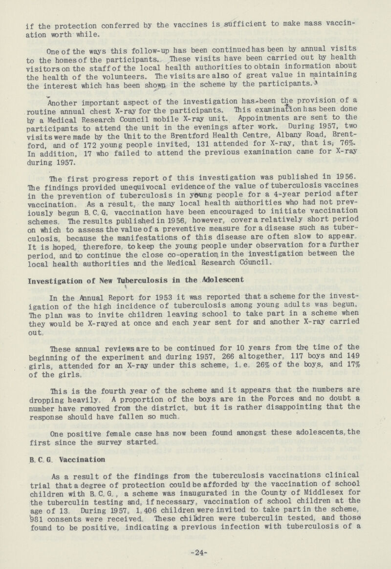 if the protection conferred by the vaccines is sufficient to make mass vaccin ation worth while. One of the ways this follow-up has been continued has been by annual visits to the homes of the participants. These visits have been carried out by health visitorson the staff of the local health authorities to obtain information about the health of the volunteers. The visits are also of great value in maintaining the interest which has been shown in the scheme by the participants. Another important aspect of the investigation has-been the provision of a routine annual chest X-ray for the participants. This examination has been done by a Medical Research Council mobile X-ray unit. Appointments are sent to the participants to attend the unit in the evenings after work. During 1957, two visits were made by the Unit to the Brentford Health Centre, Albany Road, Brent ford, and of 172 young people invited, 131 attended for X-ray, that is; 76%. In addition, 17 who failed to attend the previous examination came for X-ray during 1957. The first progress report of this investigation was published in 1956. The findings provided unequivocal evidence of the value of tuberculosis vaccines in the prevention of tuberculosis in young people for a 4-year period after vaccination. As a result, the many local health authorities who had not prev iously begun B, C.G. vaccination have been encouraged to initiate vaccination schemes. The results published in 1956, however, cover a relatively short period on which to assess the value of a preventive measure for a disease such as tuber culosis,, because the manifestations of this disease are often slow to appear., It is hoped,, therefore, to keep the young people under observation for a further period, and to continue the close co-operation in the investigation between the local health authorities and the Medical Research Co'uncil. Investigation of New Tuberculosis in the Adolescent In the Annual Report for 1953 it was reported that a scheme for the invest igation of the high incidence of tuberculosis among young adults was begun. The plan was to invite children leaving school to take part in a scheme when they would be X-rayed at once and each year sent for and another X-ray carried out. These annual reviews are to be continued for 10 years from the time of the beginning of the experiment and during 1957, 266 altogether, 117 boys and 149 girls, attended for an X-ray under this scheme, i. e. 26% of the boys, and 17% of the girls. This is the fourth year of the scheme and it appears that the numbers are dropping heavily, A proportion of the boys are in the Forces and no doubt a number have removed from the district, but it is rather disappointing that the response should have fallen so much. One positive female case has now been found amongst these adolescents, the first since the survey started. B, C. G. Vaccination As a result of the findings from the tuberculosis vaccinations clinical trial that a degree of protection could be afforded by the vaccination of school children with B. C. G. a scheme was inaugurated in the County of Middlesex for the tuberculin testing and, if necessary, vaccination of school children at the age of 13, During 1957, 1,406 children were invited to take part in the scheme, 981 consents were received. These chilidren were tuberculin tested, and those found to be positive, indicating a previous infection with tuberculosis of a 24