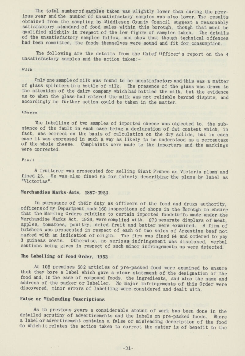 The total number of samples taken was slightly lower than during the prev ious year and the number of unsatisfactory samples was also lower The results obtained from the sampling by Middlesex County Council suggest a reasonably satisfactory standard of food sales within this borough, though that must be qualified slightly in respect of the low figure of samples taken The details of the unsatisfactory samples follow, and show that though technical offences had been committed, the foods themselves were sound and fit for consumption. The following are the details from the Chief Officer's report on the 4 unsatisfactory samples and the action taken:- Milk Only one sample of milk was found to be unsatisfactory and this was a matter of glass splinters in a bottle of milk The presence of the glass was drawn to the attention of the dairy company which had bottled the milk but the evidence as to when the glass had entered the milk was not reliable beyond dispute, and accordingly no further action could be taken in the matter. Cheese The labelling of two samples of imported cheese was objected to the sub stance of the fault in each case being a declaration of fat content which, in fact, was correct on the basis of calculation on the dry solids, but in each case it was expressed in such a way as likely to be understood as a percentage of the whole cheese, Complaints were made to the importers and the markings were corrected Fruit A fruiterer was prosecuted for selling Giant Prunes as Victoria plums and fined £5 He was also fined £5 for falsely describing the plums by label as Victorias Merchandise Marks Acts, 1887-1953 In pursuance of their duty as officers of the food and drugs authority, officersofmy Department made 160 inspections of shops in the Borough to ensure that the Marking Orders relating to certain imported foodstuffs made under the Merchandise Marks Act, 1926, were complied with 873 separate displays of meat apples, tomatoes, poultry, dried fruit and butter were examined, A firm of butchers was prosecuted in respect of each of two sales of Argentine beef not marked with an indication of origin, The firm was fined £4 and ordered to pay 3 guineas costs Otherwise, no serious infringement was disclosed, verbal cautions being given in respect of such minor infringements as were detected Ihe Labelling of Food Order, 1953 At 105 premises 582 articles of pre-packed food were examined to ensure that they bore a label which gave a clear statement of the designation of the food and in the case of compound foods, the ingredients, and also the name and address of the packer or labeller, No major infringements of this Order were discovered, minor errors of labelling were considered and dealt with. False or Misleading Descriptions As in previous years a considerable amount of work has been done in the detailed scrutiny of advertisements and the labels on pre-packed foods, Where a label or advertisement contains a false or misleading description of the food to which it relates the action taken to correct the matter is of benefit to the 31