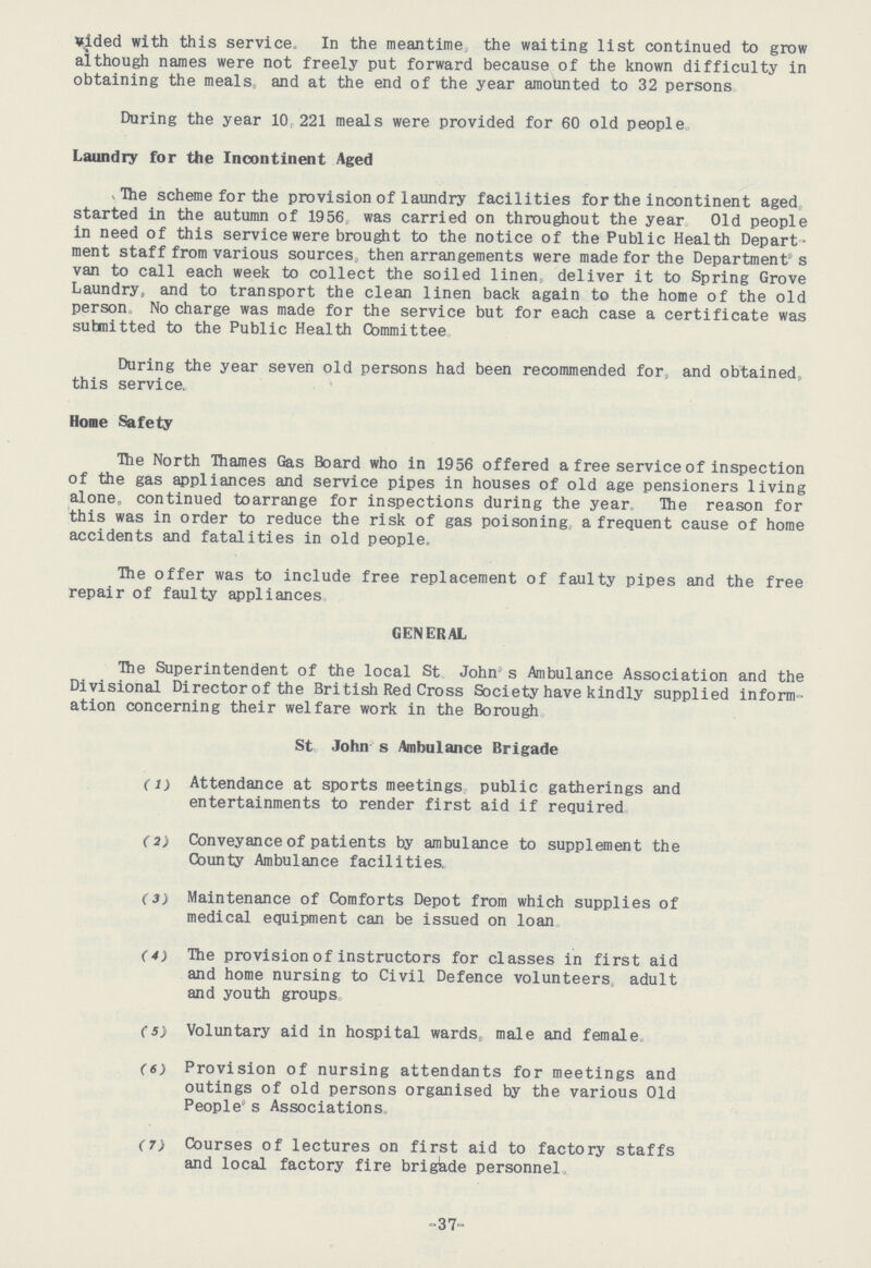 vided with this service. In the meantime, the waiting list continued to grow although names were not freely put forward because of the known difficulty in obtaining the meals and at the end of the year amounted to 32 persons During the year 10 221 meals were provided for 60 old people Laundry for the Incontinent Aged The scheme for the provision of laundry facilities for the incontinent aged started in the autumn of 1956 was carried on throughout the year Old people in need of this service were brought to the notice of the Public Health Depart ment staff from various sources, then arrangements were made for the Department's van to call each week to collect the soiled linen deliver it to Spring Grove Laundry, and to transport the clean linen back again to the home of the old person No charge was made for the service but for each case a certificate was submitted to the Public Health Committee During the year seven old persons had been recommended for and obtained this service. Home Safety The North Thames Gas Board who in 1956 offered a free service of inspection of the gas appliances and service pipes in houses of old age pensioners living alone, continued toarrange for inspections during the year The reason for this was in order to reduce the risk of gas poisoning, a frequent cause of home accidents and fatalities in old people. The offer was to include free replacement of faulty pipes and the free repair of faulty appliances GENERAL The Superintendent of the local St John's Ambulance Association and the Divisional Director of the British Red Cross Society have kindly supplied inform ation concerning their welfare work in the Borough St John s Ambulance Brigade (1) Attendance at sports meetings public gatherings and entertainments to render first aid if required (2) Conveyance of patients by ambulance to supplement the County Ambulance facilities. (3) Maintenance of Comforts Depot from which supplies of medical equipment can be issued on loan (4) The provision of instructors for classes in first aid and home nursing to Civil Defence volunteers, adult and youth groups (5) Voluntary aid in hospital wards, male and female. (6) Provision of nursing attendants for meetings and outings of old persons organised by the various Old People's Associations. (7) Courses of lectures on first aid to factory staffs and local factory fire brigade personnel, 37