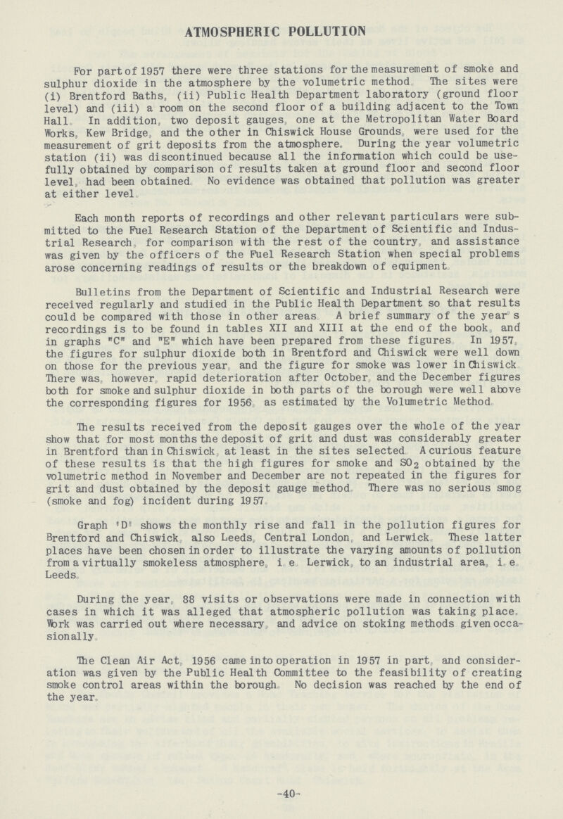 ATMOSPHERIC POLLUTION For part of 1957 there were three stations for the measurement of smoke and sulphur dioxide in the atmosphere by the volumetric method. The sites were (i) Brentford Baths, (ii) Public Health Department laboratory (ground floor level) and (iii) a room on the second floor of a building adjacent to the Town Hall. In addition, two deposit gauges, one at the Metropolitan Water Board Works, Kew Bridge, and the other in Chiswick House Grounds were used for the measurement of grit deposits from the atmosphere. During the year volumetric station (ii) was discontinued because all the information which could be use fully obtained by comparison of results taken at ground floor and second floor level, had been obtained. No evidence was obtained that pollution was greater at either level Each month reports of recordings and other relevant particulars were sub mitted to the Fuel Research Station of the Department of Scientific and Indus trial Research, for comparison with the rest of the country, and assistance was given by the officers of the Fuel Research Station when special problems arose concerning readings of results or the breakdown of equipment. Bulletins from the Department of Scientific and Industrial Research were received regularly and studied in the Public Health Department so that results could be compared with those in other areas A brief summary of the year s recordings is to be found in tables XII and XIII at the end of the book: and in graphs C and E which have been prepared from these figures In 1957, the figures for sulphur dioxide both in Brentford and Chiswick were well down on those for the previous year and the figure for smoke was lower in Chiswick There was, however rapid deterioration after October and the December figures both for smoke and sulphur dioxide in both parts of the borough were well above the corresponding figures for 1956 as estimated by the Volumetric Method The results received from the deposit gauges over the whole of the year show that for most months the deposit of grit and dust was considerably greater in Brentford than in Chiswick, at least in the sites selected A curious feature of these results is that the high figures for smoke and S02 obtained by the volumetric method in November and December are not repeated in the figures for grit and dust obtained by the deposit gauge method There was no serious smog (smoke and fog) incident during 1957 Graph 'D' shows the monthly rise and fall in the pollution figures for Brentford and Chiswick, also Leeds, Central London, and Lerwick These latter places have been chosen in order to illustrate the varying amounts of pollution from a virtually smokeless atmosphere, i e Lerwick, to an industrial area, i, e Leeds. During the year 88 visits or observations were made in connection with cases in which it was alleged that atmospheric pollution was taking place. Work was carried out where necessary and advice on stoking methods given occa sionally. The Clean Air Act 1956 came into operation in 1957 in part and consider ation was given by the Public Health Committee to the feasibility of creating smoke control areas within the borough No decision was reached by the end of the year. -40-