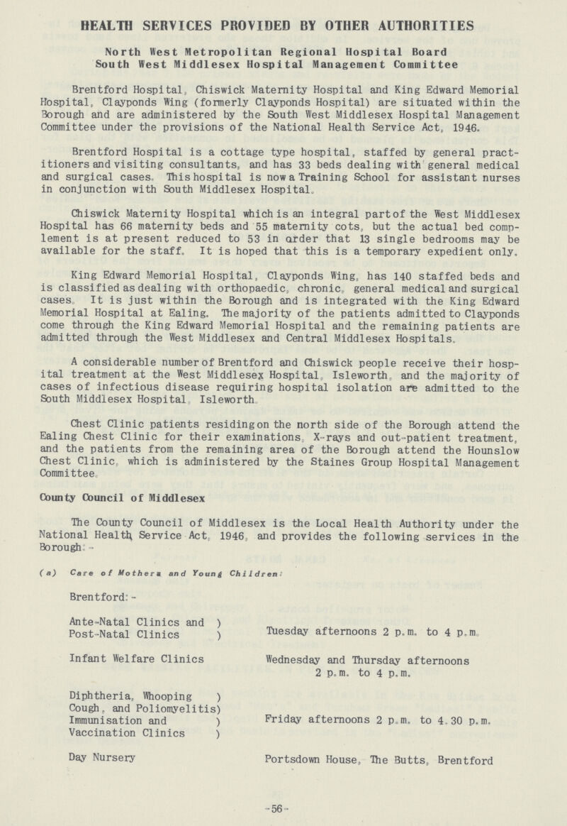 HEALTH SERVICES PROVIDED BY OTHER AUTHORITIES North West Metropolitan Regional Hospital Board South West Middlesex Hospital Management Committee Brentford Hospital, Chiswick Maternity Hospital and King Edward Memorial Hospital, Clayponds Wing (formerly Clayponds Hospital) are situated within the Borough and are administered by the South West Middlesex Hospital Management Committee under the provisions of the National Health Service Act, 1946. Brentford Hospital is a cottage type hospital, staffed by general pract itioners and visiting consultants, and has 33 beds dealing with general medical and surgical cases. This hospital is now a Training School for assistant nurses in conjunction with South Middlesex Hospital. Chiswick Maternity Hospital which is an integral part of the West Middlesex Hospital has 66 maternity beds and 55 maternity cots, but the actual bed comp lement is at present reduced to 53 in order that 13 single bedrooms may be available for the staff. It is hoped that this is a temporary expedient only. King Edward Memorial Hospital, Clayponds Wing, has 140 staffed beds and is classified as dealing with orthopaedic, chronic, general medical and surgical cases. It is just within the Borough and is integrated with the King Edward Memorial Hospital at Ealing, The majority of the patients admitted to Clayponds come through the King Edward Memorial Hospital and the remaining patients are admitted through the West Middlesex and Central Middlesex Hospitals, A considerable number of Brentford and Chiswick people receive their hosp ital treatment at the West Middlesex Hospital, Isleworth and the majority of cases of infectious disease requiring hospital isolation are admitted to the South Middlesex Hospital Isleworth Chest Clinic patients residingon the north side of the Borough attend the Ealing Chest Clinic for their examinations X-rays and out-patient treatment, and the patients from the remaining area of the Borough attend the Hounslow Chest Clinic which is administered by the Staines Group Hospital Management Committee County Council of Middlesex The County Council of Middlesex is the Local Health Authority under the National Health Service Act, 1946, and provides the following services in the Borough:- (a) Care of Mother m and Young Children: Brentford:- Ante-Natal Clinics and) Post-Natal Clinics) Tuesday afternoons 2 p.m. to 4 p.m. Infant Welfare Clinics Wednesday and Thursday afternoons 2 p.m. to 4 p.m. Diphtheria, Whooping) Cough, and Poliomyelitis) Immunisation and) Friday afternoons 2pm, to 4.30 p.m. Vaccination Clinics) Day Nursery Portsdown House, The Butts, Brentford -56-