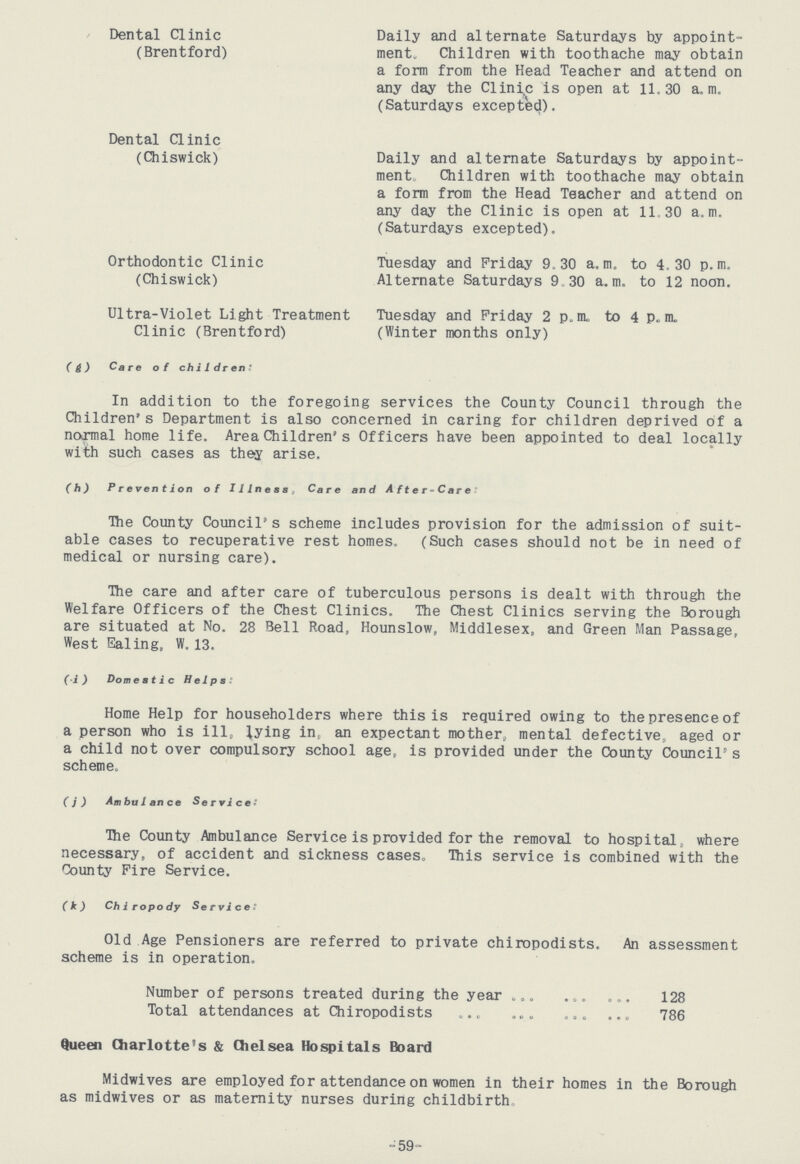 -59- Dental Clinic Daily and alternate Saturdays by appoint- (Brentford) ment. Children with toothache may obtain a form from the Head Teacher and attend on any day the Clinic is open at 11.30 a.m. (Saturdays excepted). Dental Clinic (Chiswick) Daily and alternate Saturdays by appoint- ment. Children with toothache may obtain a form from the Head Teacher and attend on any day the Clinic is open at 11.30 a.m. (Saturdays excepted). Orthodontic Clinic Tuesday and Friday 9.30 a.m. to 4.30 p.m. (Chiswick) Alternate Saturdays 9.30 a.m. to 12 noon. Ultra-Violet Light Treatment Tuesday and Friday 2 p.m. to 4 p.m. Clinic (Brentford) (Winter months only) (g) Care of children: In addition to the foregoing services the County Council through the Children's Department is also concerned in caring for children deprived of a normal home life. Area Children's Officers have been appointed to deal locally with such cases as they arise. (h) Prevention of Illness. Care and After-Care: The County Council's scheme includes provision for the admission of suit able cases to recuperative rest homes. (Such cases should not be in need of medical or nursing care). The care and after care of tuberculous persons is dealt with through the Welfare Officers of the Chest Clinics. The Chest Clinics serving the Borough are situated at No. 28 Bell Road, Hounslow, Middlesex, and Green Man Passage, West Ealing, W. 13. (i) Domestic Helps: Home Help for householders where this is required owing to the presence of a person who is ill, lying in, an expectant mother, mental defective., aged or a child not over compulsory school age, is provided under the County Council's scheme. (j) Ambulance Services: The County Ambulance Service is provided for the removal to hospital, where necessary, of accident and sickness cases. This service is combined with the County Fire Service. (k) Chiropody Services: Old Age Pensioners are referred to private chiropodists. An assessment scheme is in operation. Number of persons treated during the year 128 Total attendances at Chiropodists 786 Queen Charlotte's & Chelsea Hospitals Board Midwives are employed for attendance on women in their homes in the Borough as midwives or as maternity nurses during childbirth.
