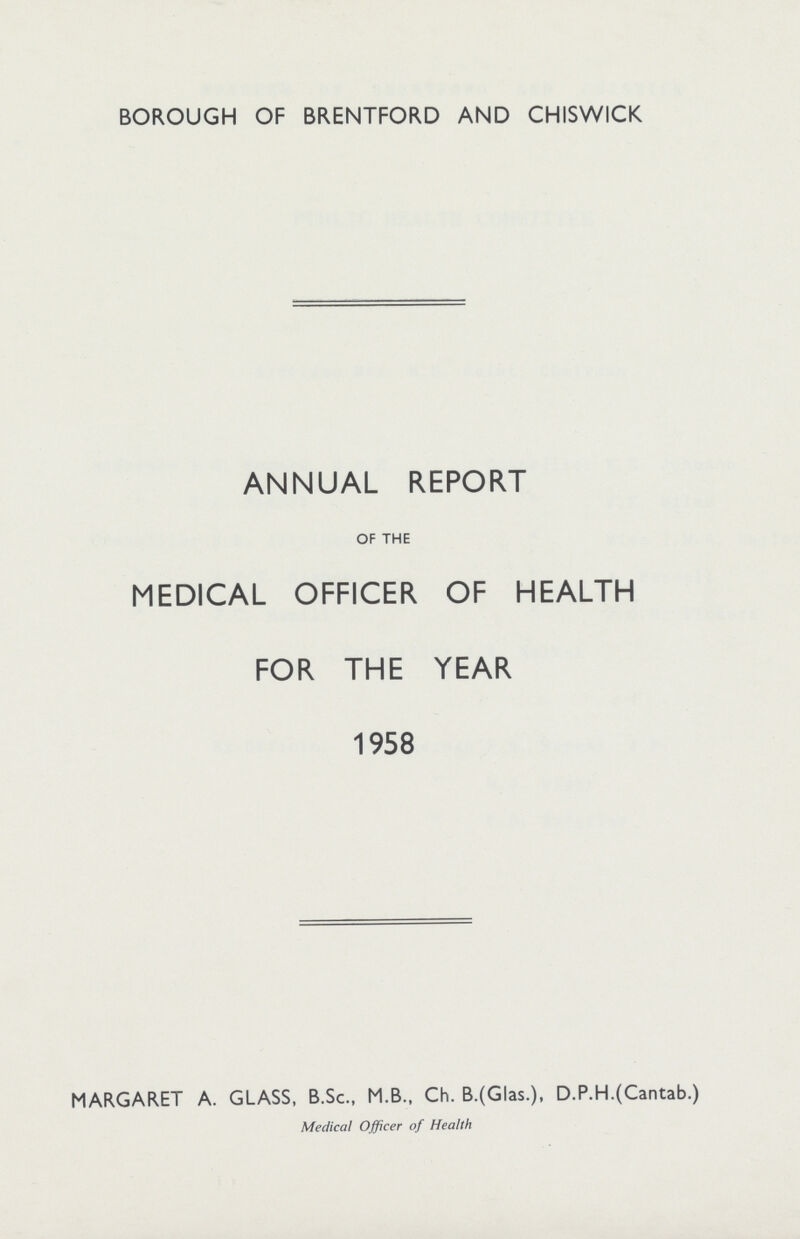 BOROUGH OF BRENTFORD AND CHISWICK ANNUAL REPORT OF THE MEDICAL OFFICER OF HEALTH FOR THE YEAR 1958 MARGARET A. GLASS, B.Sc., M.B., Ch. B.(Glas.), D.P.H.(Cantab.) Medical Officer of Health