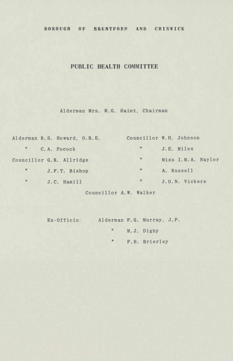 BOROUGH OF BRENTFORD AND CHISWICK PUBLIC HEALTH COMMITTEE Alderman Mrs. M.G. Saint, Chairman Alderman R.S. Howard, O.B.E. Councillor W.H. Johnson  C.A. Pocock  J.E. Miles Councillor G.R. Allridge  Miss I.M.A. Naylor  J.F.T. Bishop  A. Russell  J.C. Hamill  J.O.N. Vickers Councillor A.W. Walker Ex-Officio: Alderman F.G. Murray, J.P.  M.J. Digby  F.S. Brierley