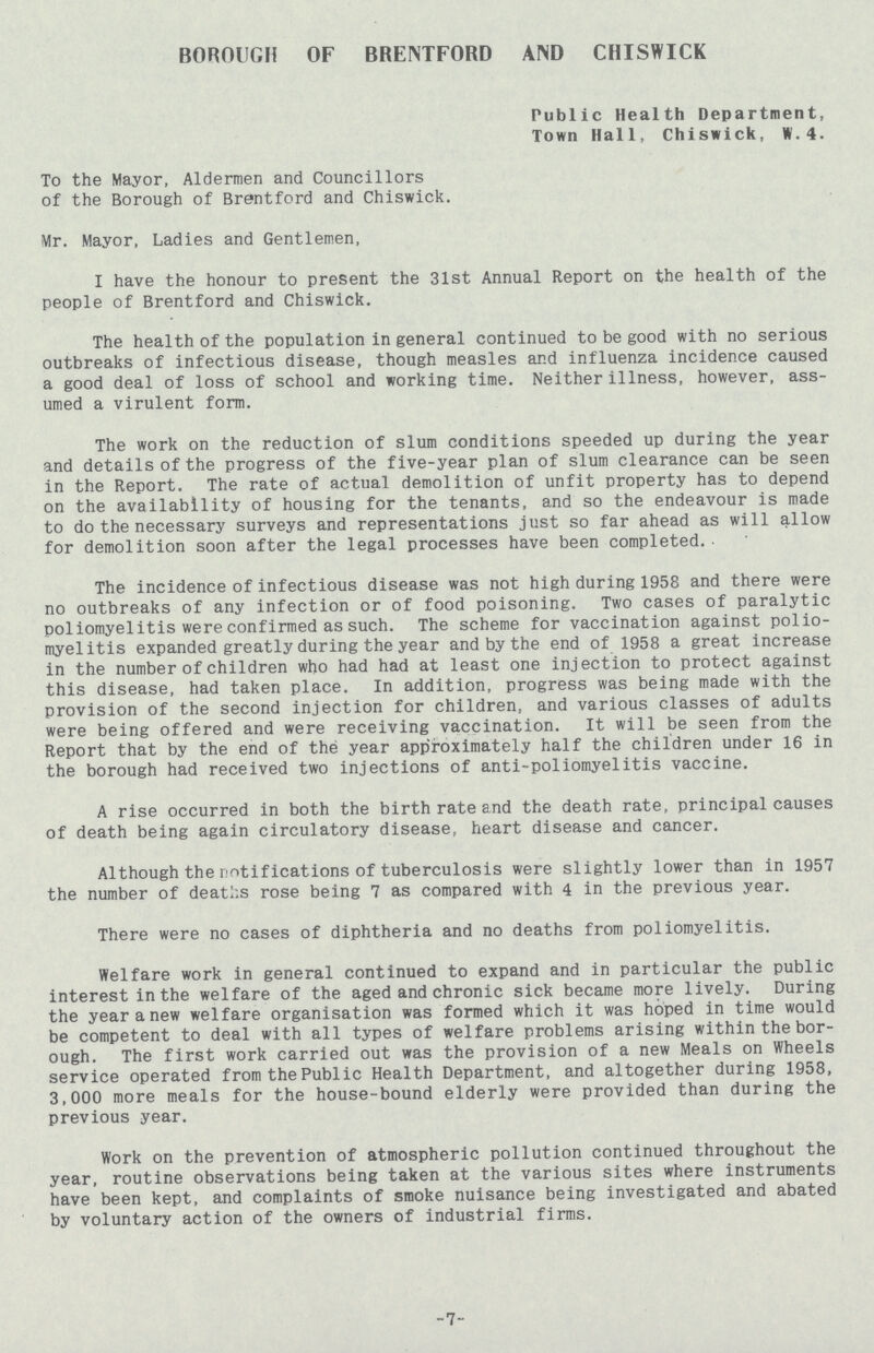 BOROUGH OF BRENTFORD AND CHISWICK Public Health Department, Town Hall, Chiswick, W.4. To the Mayor, Aldermen and Councillors of the Borough of Brentford and Chiswick. Mr. Mayor, Ladies and Gentlemen, I have the honour to present the 31st Annual Report on the health of the people of Brentford and Chiswick. The health of the population in general continued to be good with no serious outbreaks of infectious disease, though measles and influenza incidence caused a good deal of loss of school and working time. Neither illness, however, ass umed a virulent form. The work on the reduction of slum conditions speeded up during the year and details of the progress of the five-year plan of slum clearance can be seen in the Report. The rate of actual demolition of unfit property has to depend on the availability of housing for the tenants, and so the endeavour is made to do the necessary surveys and representations just so far ahead as will allow for demolition soon after the legal processes have been completed.• The incidence of infectious disease was not high during 1958 and there were no outbreaks of any infection or of food poisoning. Two cases of paralytic poliomyelitis were confirmed as such. The scheme for vaccination against polio myelitis expanded greatly during the year and by the end of 1958 a great increase in the number of children who had had at least one injection to protect against this disease, had taken place. In addition, progress was being made with the provision of the second injection for children, and various classes of adults were being offered and were receiving vaccination. It will be seen from the Report that by the end of the year approximately half the children under 16 in the borough had received two injections of anti-poliomyelitis vaccine. A rise occurred in both the birth rate and the death rate, principal causes of death being again circulatory disease, heart disease and cancer. Although the notifications of tuberculosis were slightly lower than in 1957 the number of deaths rose being 7 as compared with 4 in the previous year. There were no cases of diphtheria and no deaths from poliomyelitis. Welfare work in general continued to expand and in particular the public interest in the welfare of the aged and chronic sick became more lively. During the year a new welfare organisation was formed which it was hoped in time would be competent to deal with all types of welfare problems arising within the bor ough. The first work carried out was the provision of a new Meals on Wheels service operated from the Public Health Department, and altogether during 1958, 3,000 more meals for the house-bound elderly were provided than during the previous year. Work on the prevention of atmospheric pollution continued throughout the year, routine observations being taken at the various sites where instruments have been kept, and complaints of smoke nuisance being investigated and abated by voluntary action of the owners of industrial firms. 7