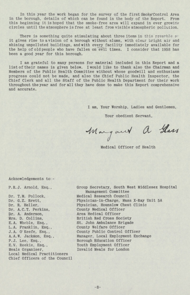 In this year the work began for the survey of the first Smoke-Control Area in the borough, details of which can be found in the body of the Report. From this beginning it is hoped that the smoke-free area will expand in ever growing circles until the atmosphere is free at least from visible atmospheric pollution. There is something quite stimulating about three items in this preamble ac it gives rise to a vision of a borough without slums, with clear bright air and shining unpolluted buildings, and with every facility immediately available for the help of old people who have fallen on evil times. I consider that 1958 has been a good year for this borough. I am grateful to many persons for material included in this Report and a list of their names is given below. I would like to thank also the Chairman and Members of the Public Health Committee without whose goodwill and enthusiasm progress could not be made, and also the Chief Public Health Inspector, the Chief Clerk and all the Staff of the Public Health Department for their work throughout the year and for all they have done to make this Report comprehensive and accurate. I am, Your Worship, Ladies and Gentlemen, Your obedient Servant, margant a glass Medical Officer of Health Acknowledgements to- P. R. J. Arnold, Esq., Group Secretary, South West Middlesex Hospital Management Committee Dr. T.M. Pollock, Medical Research Council Dr. G.Z. Brett, Physician-in-Charge, Mass X-Ray Unit 5A Dr. R. Heller, Physician, Hounslow Chest Clinic Dr. A.C.T. Perkins, County Medical Officer Dr. A. Anderson, Area Medical Officer Mrs. D. Collins, British Red Cross Society E.A. Wheble, Esq., St. John Ambulance Brigade L.A. Franklin, Esq., County Welfare Officer J.A. 0 Keefe, Esq., County Public Control Officer A.A.W. Jackson, Esq., Manager, Local Employment Exchange P.J. Lee, Esq., Borough Education Officer E.V. Reekie, Esq., Youth Employment Officer Meals Organiser, Invalid Meals for London Local Medical Practitioners Chief Officers of the Council 8