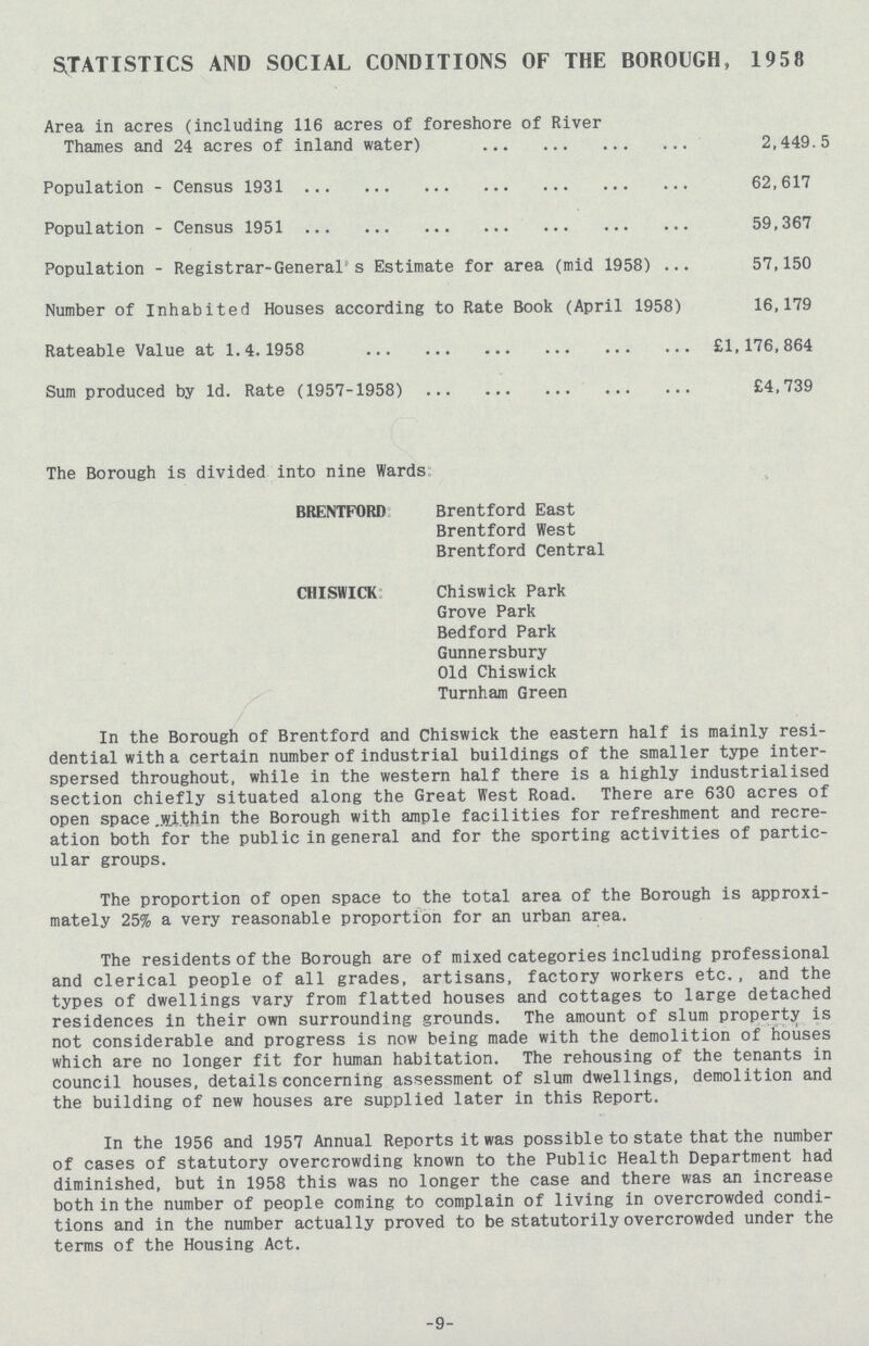 STATISTICS AND SOCIAL CONDITIONS OF THE BOROUGH, 1958 Area in acres (including 116 acres of foreshore of River Thames and 24 acres of inland water) 2,449.5 Population-Census 1931 62,617 Population-Census 1951 59,367 Population-Registrar-General's Estimate for area (mid 1958) 57,150 Number of Inhabited Houses according to Rate Book (April 1958) 16,179 Rateable Value at 1.4.1958 £1,176,864 Sum produced by Id. Rate (1957-1958) £4,739 The Borough is divided into nine Wards: BRENTFORD: Brentford East Brentford West Brentford Central CHISWICK: Chiswick Park Grove Park Bedford Park Gunnersbury Old Chiswick Turnham Green In the Borough of Brentford and Chiswick the eastern half is mainly resi dential with a certain number of industrial buildings of the smaller type inter spersed throughout, while in the western half there is a highly industrialised section chiefly situated along the Great West Road. There are 630 acres of open space within the Borough with ample facilities for refreshment and recre ation both for the public in general and for the sporting activities of partic ular groups. The proportion of open space to the total area of the Borough is approxi mately 25% a very reasonable proportion for an urban area. The residents of the Borough are of mixed categories including professional and clerical people of all grades, artisans, factory workers etc., and the types of dwellings vary from flatted houses and cottages to large detached residences in their own surrounding grounds. The amount of slum property is not considerable and progress is now being made with the demolition of houses which are no longer fit for human habitation. The rehousing of the tenants in council houses, details concerning assessment of slum dwellings, demolition and the building of new houses are supplied later in this Report. In the 1956 and 1957 Annual Reports it was possible to state that the number of cases of statutory overcrowding known to the Public Health Department had diminished, but in 1958 this was no longer the case and there was an increase both in the number of people coming to complain of living in overcrowded condi tions and in the number actually proved to be statutorily overcrowded under the terms of the Housing Act. 9