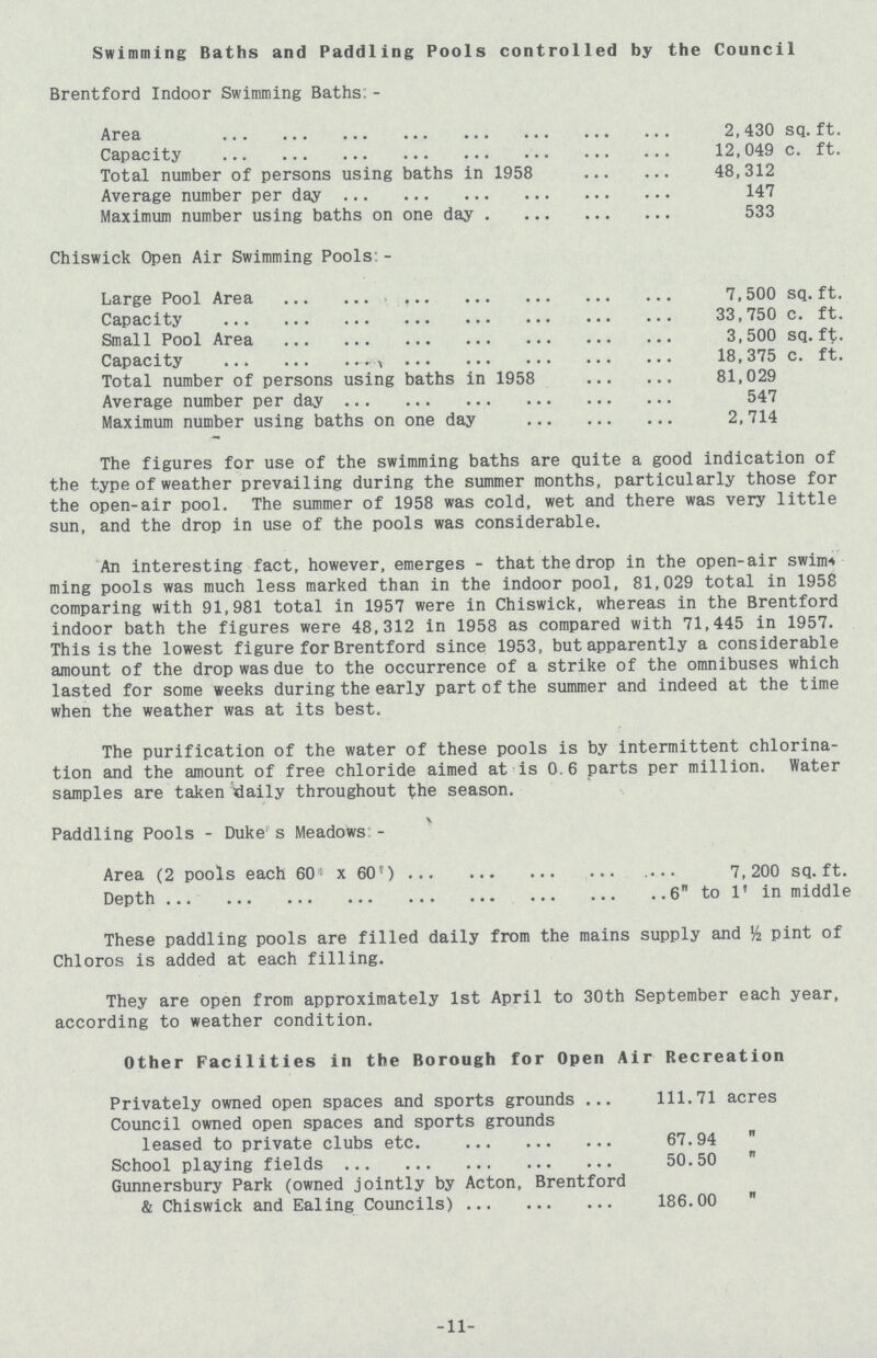 Swimming Baths and Paddling Pools controlled by the Council Brentford Indoor Swimming Baths:- Area 2,430 sq.ft. Capacity 12,049 c. ft. Total number of persons using baths in 1958 48,312 Average number per day 147 Maximum number using baths on one day 533 Chiswick Open Air Swimming Pools:- Large Pool Area 7,500 sq.ft. Capacity 33,750 c. ft. Small Pool Area 3,500 sq.ft. Capacity 18,375 c. ft. Total number of persons using baths in 1958 81,029 Average number per day 547 Maximum number using baths on one day 2,714 The figures for use of the swimming baths are quite a good indication of the type of weather prevailing during the summer months, particularly those for the open-air pool. The summer of 1958 was cold, wet and there was very little sun, and the drop in use of the pools was considerable. An interesting fact, however, emerges- that the drop in the open-air swim ming pools was much less marked than in the indoor pool, 81,029 total in 1958 comparing with 91,981 total in 1957 were in Chiswick, whereas in the Brentford indoor bath the figures were 48,312 in 1958 as compared with 71,445 in 1957. This is the lowest figure for Brentford since 1953, but apparently a considerable amount of the drop was due to the occurrence of a strike of the omnibuses which lasted for some weeks during the early part of the summer and indeed at the time when the weather was at its best. The purification of the water of these pools is by intermittent chlorina tion and the amount of free chloride aimed at is 0.6 parts per million. Water samples are taken daily throughout the season. Paddling Pools-Duke’s Meadows:- Area (2 pools each 60 x 60') 7,200 sq.ft. Depth 6 to 1' in middle These paddling pools are filled daily from the mains supply and ½ pint of Chloros is added at each filling. They are open from approximately 1st April to 30th September each year, according to weather condition. Other Facilities in the Borough for Open Air Recreation Privately owned open spaces and sports grounds 111.71 acres Council owned open spaces and sports grounds leased to private clubs etc. 67.94  School playing fields 50.50  Gunnersbury Park (owned jointly by Acton, Brentford & Chiswick and Ealing Councils) 186.00  11