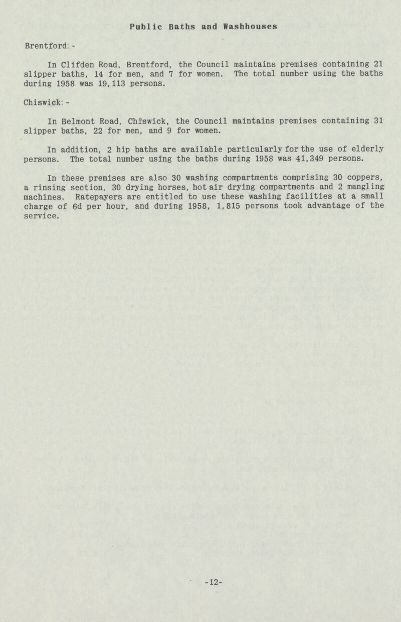 Public Baths and Washhouses Brentford:- In Clifden Road, Brentford, the Council maintains premises containing 21 slipper baths, 14 for men, and 7 for women. The total number using the baths during 1958 was 19,113 persons. Chiswick:- In Belmont Road, Chiswick, the Council maintains premises containing 31 slipper baths, 22 for men, and 9 for women. In addition, 2 hip baths are available particularly for the use of elderly persons. The total number using the baths during 1958 was 41,349 persons. In these premises are also 30 washing compartments comprising 30 coppers, a rinsing section, 30 drying horses, hot air drying compartments and 2 mangling machines. Ratepayers are entitled to use these washing facilities at a small charge of 6d per hour, and during 1958, 1,815 persons took advantage of the service. 12