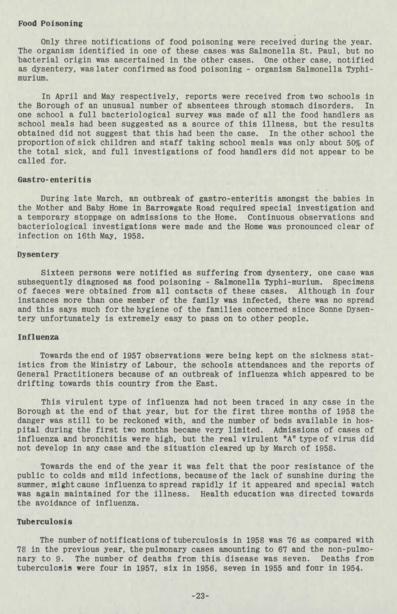 Food Poisoning Only three notifications of food poisoning were received during the year. The organism identified in one of these cases was Salmonella St. Paul, but no bacterial origin was ascertained in the other cases. One other case, notified as dysentery, was later confirmed as food poisoning - organism Salmonella Typhi murium. In April and May respectively, reports were received from two schools in the Borough of an unusual number of absentees through stomach disorders. In one school a full bacteriological survey was made of all the food handlers as school meals had been suggested as a source of this illness, but the results obtained did not suggest that this had been the case. In the other school the proportion of sick children and staff taking school meals was only about 50% of the total sick, and full investigations of food handlers did not appear to be called for. Gastro-enteritis During late March, an outbreak of gastro-enteritis amongst the babies in the Mother and Baby Home in Barrowgate Road required special investigation and a temporary stoppage on admissions to the Home. Continuous observations and bacteriological investigations were made and the Home was pronounced clear of infection on 16th May, 1958. Dysentery Sixteen persons were notified as suffering from dysentery, one case was subsequently diagnosed as food poisoning - Salmonella Typhi-murium. Specimens of faeces were obtained from all contacts of these cases. Although in four instances more than one member of the family was infected, there was no spread and this says much for the hygiene of the families concerned since Sonne Dysen tery unfortunately is extremely easy to pass on to other people. Influenza Towards the end of 1957 observations were being kept on the sickness stat istics from the Ministry of Labour, the schools attendances and the reports of General Practitioners because of an outbreak of influenza which appeared to be drifting towards this country from the East. This virulent type of influenza had not been traced in any case in the Borough at the end of that year, but for the first three months of 1958 the danger was still to be reckoned with, and the number of beds available in hos pital during the first two months became very limited. Admissions of cases of influenza and bronchitis were high, but the real virulent A type of virus did not develop in any case and the situation cleared up by March of 1958. Towards the end of the year it was felt that the poor resistance of the public to colds and mild infections, because of the lack of sunshine during the summer, might cause influenza to spread rapidly if it appeared and special watch was again maintained for the illness. Health education was directed towards the avoidance of influenza. Tuberculosis The number of notifications of tuberculosis in 1958 was 76 as compared with 78 in the previous year, the pulmonary cases amounting to 67 and the non-pulmo nary to 9. The number of deaths from this disease was seven. Deaths from tuberculosis were four in 1957, six in 1956, seven in 1955 and four in 1954. 23