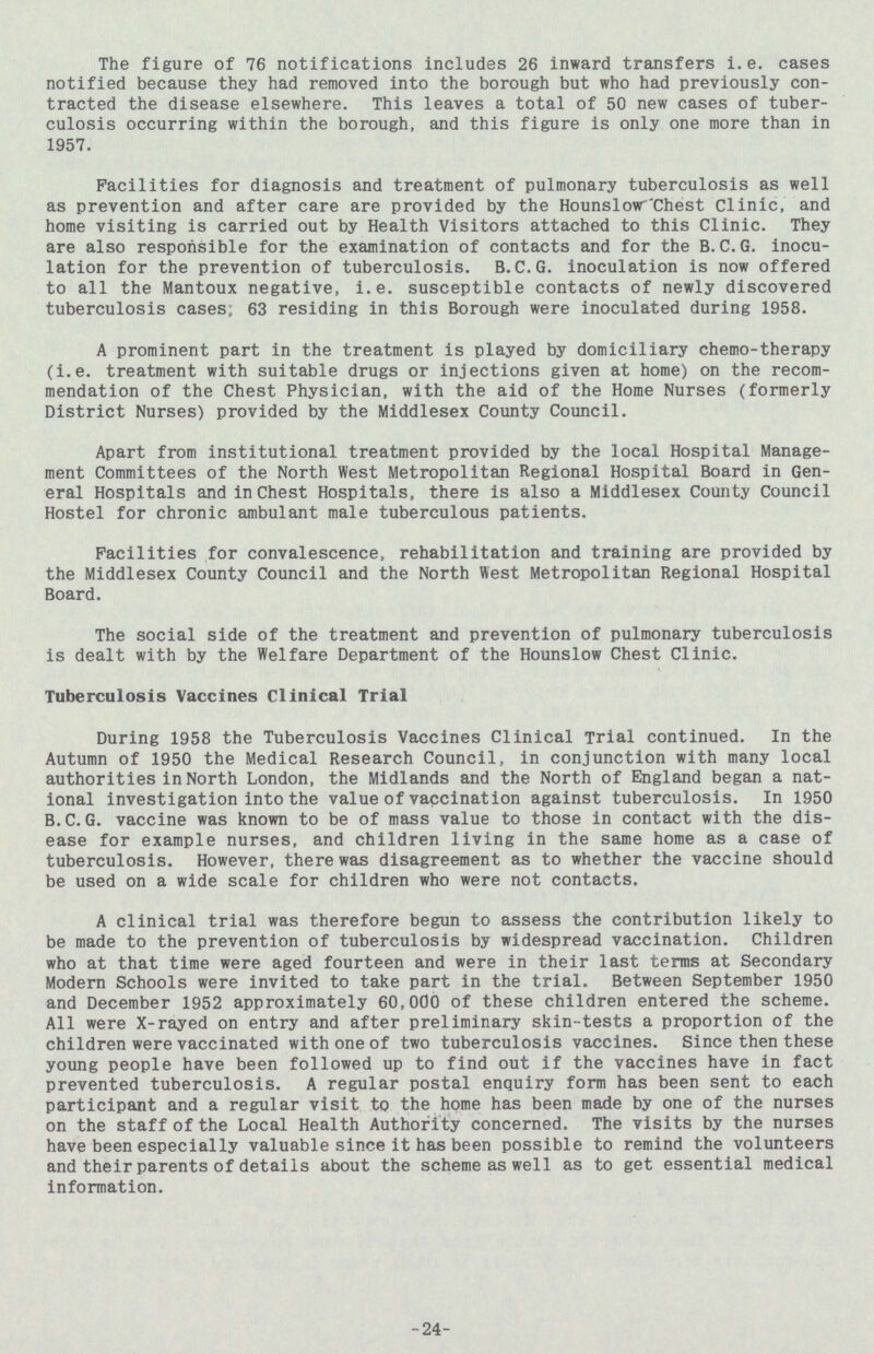 The figure of 76 notifications includes 26 inward transfers i.e. cases notified because they had removed into the borough but who had previously con tracted the disease elsewhere. This leaves a total of 50 new cases of tuber culosis occurring within the borough, and this figure is only one more than in 1957. Facilities for diagnosis and treatment of pulmonary tuberculosis as well as prevention and after care are provided by the Hounslow Chest Clinic, and home visiting is carried out by Health Visitors attached to this Clinic. They are also responsible for the examination of contacts and for the B.C.G. inocu lation for the prevention of tuberculosis. B.C.G. inoculation is now offered to all the Mantoux negative, i.e. susceptible contacts of newly discovered tuberculosis cases; 63 residing in this Borough were inoculated during 1958. A prominent part in the treatment is played by domiciliary chemo-therapy (i.e. treatment with suitable drugs or injections given at home) on the recom mendation of the Chest Physician, with the aid of the Home Nurses (formerly District Nurses) provided by the Middlesex County Council. Apart from institutional treatment provided by the local Hospital Manage ment Committees of the North West Metropolitan Regional Hospital Board in Gen eral Hospitals and in chest Hospitals, there is also a Middlesex County Council Hostel for chronic ambulant male tuberculous patients. Facilities for convalescence, rehabilitation and training are provided by the Middlesex County Council and the North West Metropolitan Regional Hospital Board. The social side of the treatment and prevention of pulmonary tuberculosis is dealt with by the Welfare Department of the Hounslow Chest Clinic. Tuberculosis Vaccines Clinical Trial During 1958 the Tuberculosis Vaccines Clinical Trial continued. In the Autumn of 1950 the Medical Research Council, in conjunction with many local authorities in North London, the Midlands and the North of England began a nat ional investigation into the value of vaccination against tuberculosis. In 1950 B.C.G. vaccine was known to be of mass value to those in contact with the dis ease for example nurses, and children living in the same home as a case of tuberculosis. However, there was disagreement as to whether the vaccine should be used on a wide scale for children who were not contacts. A clinical trial was therefore begun to assess the contribution likely to be made to the prevention of tuberculosis by widespread vaccination. Children who at that time were aged fourteen and were in their last terms at Secondary Modern Schools were invited to take part in the trial. Between September 1950 and December 1952 approximately 60,000 of these children entered the scheme. All were X-rayed on entry and after preliminary skin-tests a proportion of the children were vaccinated with one of two tuberculosis vaccines. Since then these young people have been followed up to find out if the vaccines have in fact prevented tuberculosis. A regular postal enquiry form has been sent to each participant and a regular visit to the home has been made by one of the nurses on the staff of the Local Health Authority concerned. The visits by the nurses have been especially valuable since it has been possible to remind the volunteers and their parents of details about the scheme as well as to get essential medical information. 24