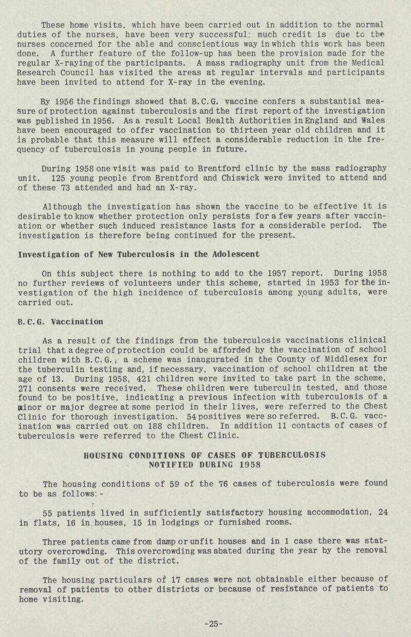 These home visits, which have been carried out in addition to the normal duties of the nurses, have been very successful; much credit is due to nurses concerned for the able and conscientious way in which this work has been done. A further feature of the follow-up has been the provision made for the regular X-raying of the participants. A mass radiography unit from the Medical Research Council has visited the areas at regular intervals and participants have been invited to attend for X-ray in the evening. By 1956 the findings showed that B.C.G. vaccine confers a substantial mea sure of protection against tuberculosis and the first report of the investigation was published in 1956. As a result Local Health Authorities in England and Wales have been encouraged to offer vaccination to thirteen year old children and it is probable that this measure will effect a considerable reduction in the fre quency of tuberculosis in young people in future. During 1958 one visit was paid to Brentford clinic by the mass radiography unit. 125 young people from Brentford and Chiswick were invited to attend and of these 73 attended and had an X-ray. Although the investigation has shown the vaccine to be effective it is desirable to know whether protection only persists for a few years after vaccin ation or whether such induced resistance lasts for a considerable period. The investigation is therefore being continued for the present. Investigation of New Tuberculosis in the Adolescent On this subject there is nothing to add to the 1957 report. During 1958 no further reviews of volunteers under this scheme, started in 1953 for the in vestigation of the high incidence of tuberculosis among young adults, were carried out. B.C.G. Vaccination As a result of the findings from the tuberculosis vaccinations clinical trial that a degree of protection could be afforded by the vaccination of school children with B.C.G. a scheme was inaugurated in the County of Middlesex for the tuberculin testing and, if necessary, vaccination of school children at the age of 13. During 1958, 421 children were invited to take part in the scheme, 271 consents were received. These children were tuberculin tested, and those found to be positive, indicating a previous infection with tuberculosis of a minor or major degree at some period in their lives, were referred to the Chest Clinic for thorough investigation. 54 positives were so referred. B.C.G. vacc ination was carried out on 188 children. In addition 11 contacts of cases of tuberculosis were referred to the Chest Clinic. HOUSING CONDITIONS OF CASES OF TUBERCULOSIS NOTIFIED DURING 1958 The housing conditions of 59 of the 76 cases of tuberculosis were found to be as follows:- 55 patients lived in sufficiently satisfactory housing accommodation, 24 in flats, 16 in houses, 15 in lodgings or furnished rooms. Three patients came from damp or unfit houses and in 1 case there was stat utory overcrowding. This overcrowding was abated during the year by the removal of the family out of the district. The housing particulars of 17 cases were not obtainable either because of removal of patients to other districts or because of resistance of patients to home visiting. 25