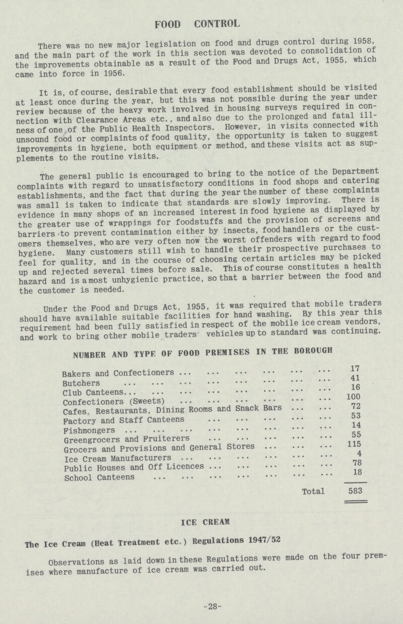 FOOD CONTROL There was no new major legislation on food and drugs control during 1958, and the main part of the work in this section was devoted to consolidation of the improvements obtainable as a result of the Pood and Drugs Act, 1955, which came into force in 1956. It is, of course, desirable that every food establishment should be visited at least once during the year, but this was not possible during the year under review because of the heavy work involved in housing surveys required in con nection with Clearance Areas etc., and also due to the prolonged and fatal ill ness of one of the Public Health Inspectors. However, in visits connected with unsound food or complaints of food quality, the opportunity is taken to suggest improvements in hygiene, both equipment or method, and these visits act as sup plements to the routine visits. The general public is encouraged to bring to the notice of the Department complaints with regard to unsatisfactory conditions in food shops and catering establishments, and the fact that during the year the number of these complaints was small is taken to indicate that standards are slowly improving. There is evidence in many shops of an increased interest in food hygiene as displayed by the greater use of wrappings for foodstuffs and the provision of screens and barriers to prevent contamination either by insects, food handlers or the cust omers themselves, who are very often now the worst offenders with regard to food hygiene. Many customers still wish to handle their prospective purchases to feel for quality, and in the course of choosing certain articles may be picked up and rejected several times before sale. This of course constitutes a health hazard and is a most unhygienic practice, so that a barrier between the food and the customer is needed. Under the Pood and Drugs Act, 1955, it was required that mobile traders should have available suitable facilities for hand washing. By this year this requirement had been fully satisfied in respect of the mobile icecream vendors, and work to bring other mobile traders vehicles up to standard was continuing. NUMBER AND TYPE OF FOOD PREMISES IN THE BOROUGH Bakers and Confectioners 17 Butchers 41 Club Canteens 16 Confectioners (Sweets) 100 Cafes, Restaurants, Dining Rooms and Snack Bars 72 Factory and Staff Canteens 53 Fishmongers 14 Greengrocers and Fruiterers 55 Grocers and Provisions and General Stores 115 Ice Cream Manufacturers 4 Public Houses and Off Licences 78 School Canteens 18 Total 583 ICE CREAM The Ice Cream (Heat Treatment etc.) Regulations 1947/52 Observations as laid down in these Regulations were made on the four prem ises where manufacture of ice cream was carried out. 28