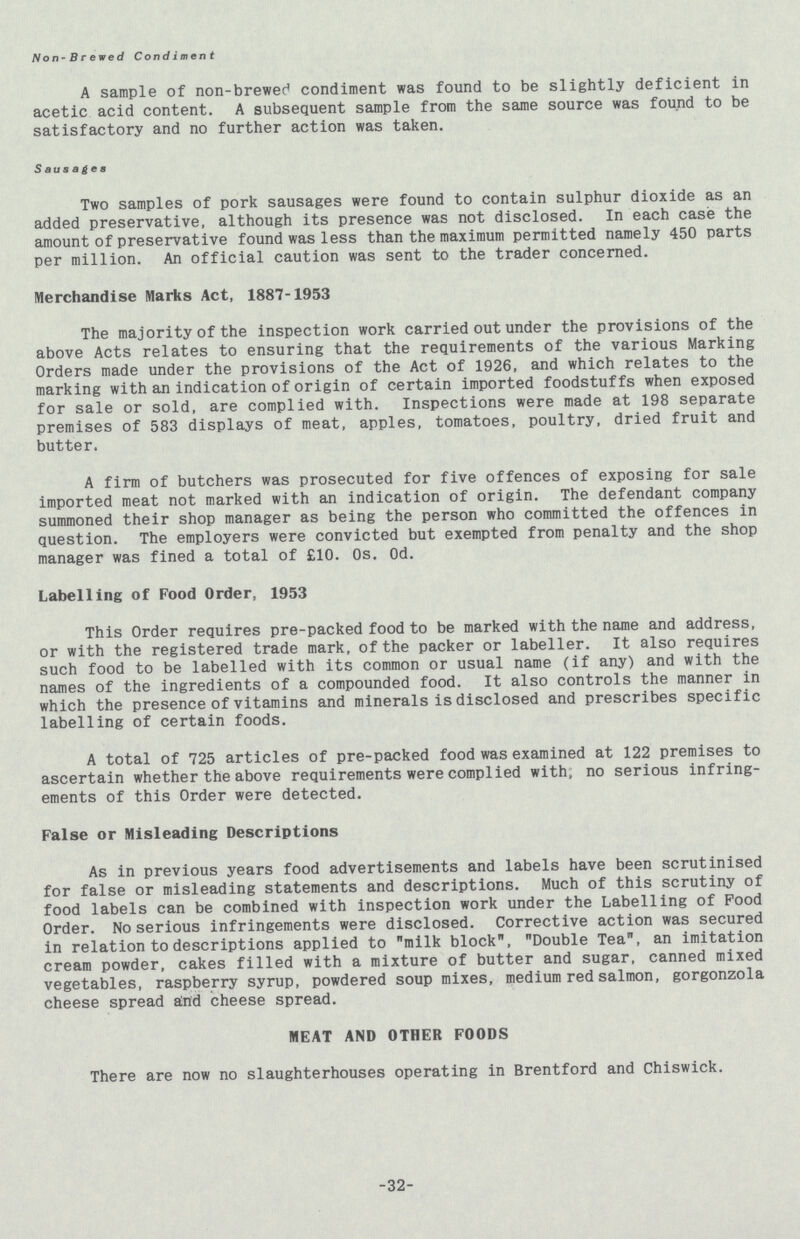 Non-Brewed Condiment A sample of non-brewed condiment was found to be slightly deficient in acetic acid content. A subsequent sample from the same source was found to be satisfactory and no further action was taken. Sausages Two samples of pork sausages were found to contain sulphur dioxide as an added preservative, although its presence was not disclosed. In each case the amount of preservative found was less than the maximum permitted namely 450 parts per million. An official caution was sent to the trader concerned. Merchandise Marks Act, 1887-1953 The majority of the inspection work carried out under the provisions of the above Acts relates to ensuring that the requirements of the various Marking Orders made under the provisions of the Act of 1926, and which relates to the marking with an indication of origin of certain imported foodstuffs when exposed for sale or sold, are complied with. Inspections were made at 198 separate premises of 583 displays of meat, apples, tomatoes, poultry, dried fruit and butter. A firm of butchers was prosecuted for five offences of exposing for sale imported meat not marked with an indication of origin. The defendant company summoned their shop manager as being the person who committed the offences in question. The employers were convicted but exempted from penalty and the shop manager was fined a total of £10. 0s. Od. Labelling of Food Order, 1953 This Order requires pre-packed food to be marked with the name and address, or with the registered trade mark, of the packer or labeller. It also requires such food to be labelled with its common or usual name (if any) and with the names of the ingredients of a compounded food. It also controls the manner in which the presence of vitamins and minerals is disclosed and prescribes specific labelling of certain foods. A total of 725 articles of pre-packed food was examined at 122 premises to ascertain whether the above requirements were complied with, no serious infring ements of this Order were detected. False or Misleading Descriptions As in previous years food advertisements and labels have been scrutinised for false or misleading statements and descriptions. Much of this scrutiny of food labels can be combined with inspection work under the Labelling of Pood Order. No serious infringements were disclosed. Corrective action was secured in relation to descriptions applied to milk block, Double Tea, an imitation cream powder, cakes filled with a mixture of butter and sugar, canned mixed vegetables, raspberry syrup, powdered soup mixes, medium red salmon, gorgonzola cheese spread and cheese spread. MEAT AND OTHER FOODS There are now no slaughterhouses operating in Brentford and Chiswick. 32