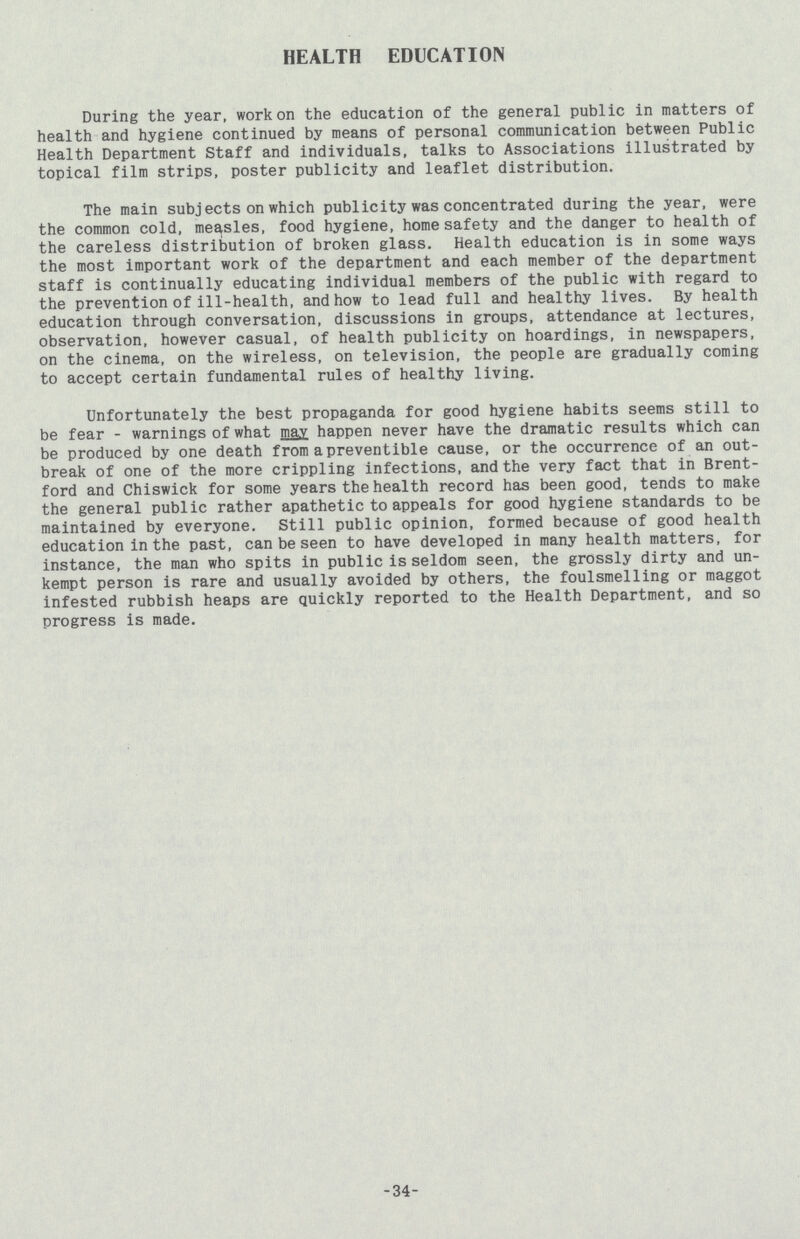 HEALTH EDUCATION During the year, work on the education of the general public in matters of health and hygiene continued by means of personal communication between Public Health Department Staff and individuals, talks to Associations illustrated by topical film strips, poster publicity and leaflet distribution. The main subjects on which publicity was concentrated during the year, were the common cold, measles, food hygiene, home safety and the danger to health of the careless distribution of broken glass. Health education is in some ways the most important work of the department and each member of the department staff is continually educating individual members of the public with regard to the prevention of ill-health, and how to lead full and healthy lives. By health education through conversation, discussions in groups, attendance at lectures, observation, however casual, of health publicity on hoardings, in newspapers, on the cinema, on the wireless, on television, the people are gradually coming to accept certain fundamental rules of healthy living. Unfortunately the best propaganda for good hygiene habits seems still to be fear - warnings of what may happen never have the dramatic results which can be produced by one death from apreventible cause, or the occurrence of an out break of one of the more crippling infections, and the very fact that in Brent ford and Chiswick for some years the health record has been good, tends to make the general public rather apathetic to appeals for good hygiene standards to be maintained by everyone. Still public opinion, formed because of good health education in the past, can be seen to have developed in many health matters, for instance, the man who spits in public is seldom seen, the grossly dirty and un kempt person is rare and usually avoided by others, the foulsmelling or maggot infested rubbish heaps are quickly reported to the Health Department, and so progress is made. 34