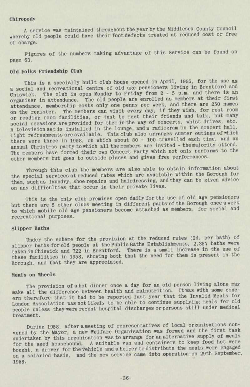 Chiropody A service was maintained throughout the year by the Middlesex County Council whereby old people could have their foot defects treated at reduced cost or free of charge. Figures of the numbers taking advantage of this Service can be found on page 63. Old Folks Friendship Club This is a specially built club house opened in April, 1955, for the use as a social and recreational centre of old age pensioners living in Brentford and Chiswick. The club is open Monday to Friday from 2 - 5 p.m. and there is an organiser in attendance. The old people are enrolled as members at their first attendance, membership costs only one penny per week, and there are 250 names on the register. The members can visit every day, if they wish, for rest room or reading room facilities, or just to meet their friends and talk, but many social occasions are provided for them in the way of concerts, whist drives, etc. A television set is installed in the lounge, and a radiogram in the concert hall. Light refreshments are available. This club also arranges summer outings of which there were three in 1958, on which about 80 - 100 travelled each time, and an annual Christmas party to which all the members are invited - the majority attend. The members have formed their own Concert Party which not only performs to the other members but goes to outside places and gives free performances. Through this club the members are also able to obtain information about the special services at reduced rates which are available within the Borough for them, such as laundry, shoe repairs and hairdressing, and they can be given advice on any difficulties that occur in their private lives. This is the only club premises open daily for the use of old age pensioners but there are 5 other clubs meeting in different parts of the Borough once a week to which mobile old age pensioners become attached as members, for social and recreational purposes. Slipper Baths Under the scheme for the provision at the reduced rates (2d. per bath) of slipper baths for old people at the Public Baths Establishments, 2,357 baths were taken in Chiswick and 722 in Brentford. There is a small increase in the use of these facilities in 1958, showing both that the need for them is present in the Borough, and that they are appreciated. Meals on Wheels The provision of a hot dinner once a day for an old person living alone may make all the difference between health and malnutrition. It was with some conc ern therefore that it had to be reported last year that the Invalid Meals for London Association was not likely to be able to continue supplying meals for old people unless they were recent hospital discharges or persons still under medical treatment. During 1958, after a meeting of representatives of local organisations con vened by the Mayor, a new Welfare Organisation was formed and the first task undertaken by this organisation was to arrange for an alternative supply of meals for the aged housebound. A suitable van and containers to keep food hot were bought, a driver for the vehicle and a helper to distribute the meals were engaged on a salaried basis, and the new service came into operation on 29th September, 1958. 36