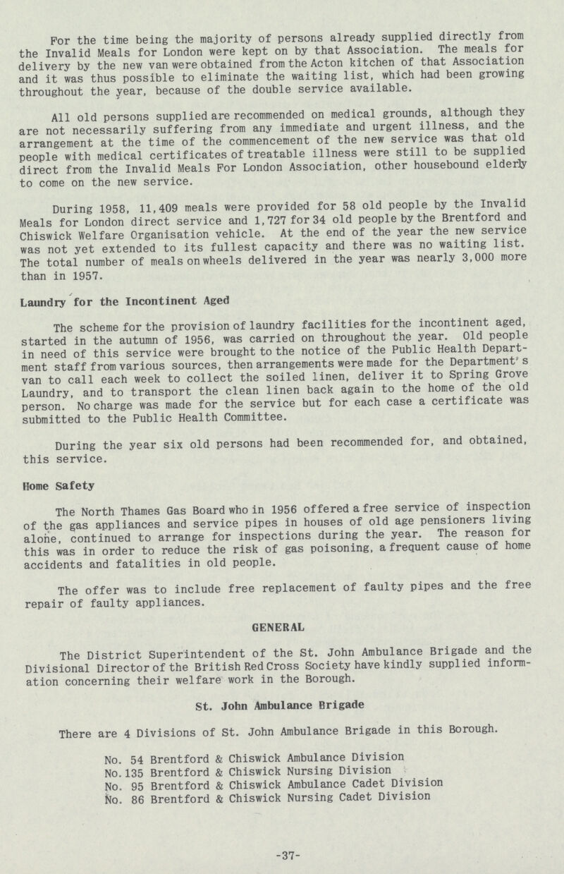 For the time being the majority of persons already supplied directly from the Invalid Meals for London were kept on by that Association. The meals for delivery by the new van were obtained from the Acton kitchen of that Association and it was thus possible to eliminate the waiting list, which had been growing throughout the year, because of the double service available. All old persons supplied are recommended on medical grounds, although they are not necessarily suffering from any immediate and urgent illness, and the arrangement at the time of the commencement of the new service was that old people with medical certificates of treatable illness were still to be supplied direct from the Invalid Meals For London Association, other housebound elderly to come on the new service. During 1958, 11,409 meals were provided for 58 old people by the Invalid Meals for London direct service and 1,727 for 34 old people by the Brentford and Chiswick Welfare Organisation vehicle. At the end of the year the new service was not yet extended to its fullest capacity and there was no waiting list. The total number of meals on wheels delivered in the year was nearly 3,000 more than in 1957. Laundry for the Incontinent Aged The scheme for the provision of laundry facilities for the incontinent aged, started in the autumn of 1956, was carried on throughout the year. Old people in need of this service were brought to the notice of the Public Health Depart ment staff from various sources, then arrangements were made for the Department’s van to call each week to collect the soiled linen, deliver it to Spring Grove Laundry, and to transport the clean linen back again to the home of the old person. No charge was made for the service but for each case a certificate was submitted to the Public Health Committee. During the year six old persons had been recommended for, and obtained, this service. Home Safety The North Thames Gas Board who in 1956 offered a free service of inspection of the gas appliances and service pipes in houses of old age pensioners living alone, continued to arrange for inspections during the year. The reason for this was in order to reduce the risk of gas poisoning, a frequent cause of home accidents and fatalities in old people. The offer was to include free replacement of faulty pipes and the free repair of faulty appliances. GENERAL The District Superintendent of the St. John Ambulance Brigade and the Divisional Director of the British Red Cross Society have kindly supplied inform ation concerning their welfare work in the Borough. St. John Ambulance Brigade There are 4 Divisions of St. John Ambulance Brigade in this Borough. No. 54 Brentford & Chiswick Ambulance Division No.135 Brentford & Chiswick Nursing Division No. 95 Brentford & Chiswick Ambulance Cadet Division No. 86 Brentford & Chiswick Nursing Cadet Division 37